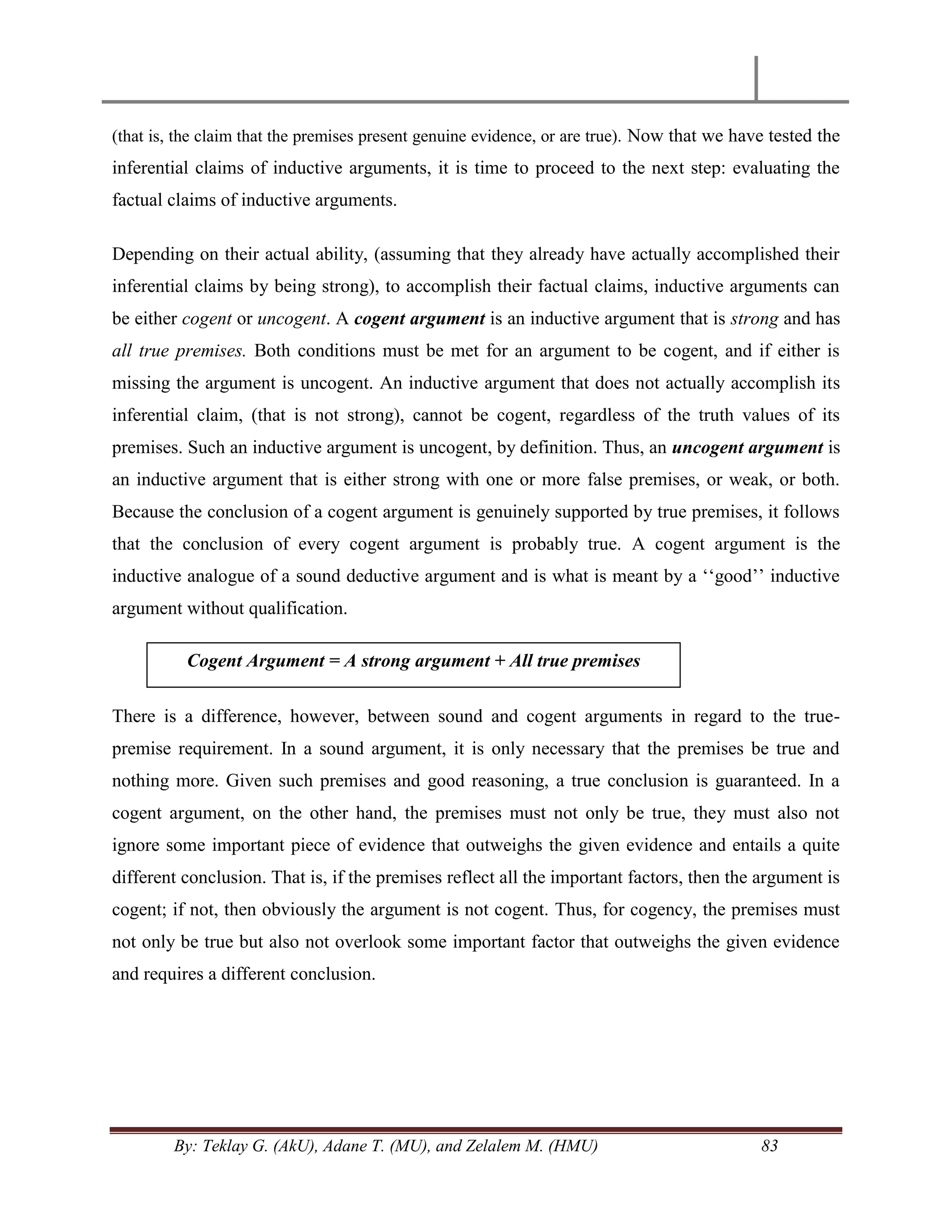 By: Teklay G. (AkU), Adane T. (MU), and Zelalem M. (HMU) 83
(that is, the claim that the premises present genuine evidence, or are true). Now that we have tested the
inferential claims of inductive arguments, it is time to proceed to the next step: evaluating the
factual claims of inductive arguments.
Depending on their actual ability, (assuming that they already have actually accomplished their
inferential claims by being strong), to accomplish their factual claims, inductive arguments can
be either cogent or uncogent. A cogent argument is an inductive argument that is strong and has
all true premises. Both conditions must be met for an argument to be cogent, and if either is
missing the argument is uncogent. An inductive argument that does not actually accomplish its
inferential claim, (that is not strong), cannot be cogent, regardless of the truth values of its
premises. Such an inductive argument is uncogent, by definition. Thus, an uncogent argument is
an inductive argument that is either strong with one or more false premises, or weak, or both.
Because the conclusion of a cogent argument is genuinely supported by true premises, it follows
that the conclusion of every cogent argument is probably true. A cogent argument is the
inductive analogue of a sound deductive argument and is what is meant by a ‗‗good‘‘ inductive
argument without qualification.
There is a difference, however, between sound and cogent arguments in regard to the true-
premise requirement. In a sound argument, it is only necessary that the premises be true and
nothing more. Given such premises and good reasoning, a true conclusion is guaranteed. In a
cogent argument, on the other hand, the premises must not only be true, they must also not
ignore some important piece of evidence that outweighs the given evidence and entails a quite
different conclusion. That is, if the premises reflect all the important factors, then the argument is
cogent; if not, then obviously the argument is not cogent. Thus, for cogency, the premises must
not only be true but also not overlook some important factor that outweighs the given evidence
and requires a different conclusion.
Cogent Argument = A strong argument + All true premises
 