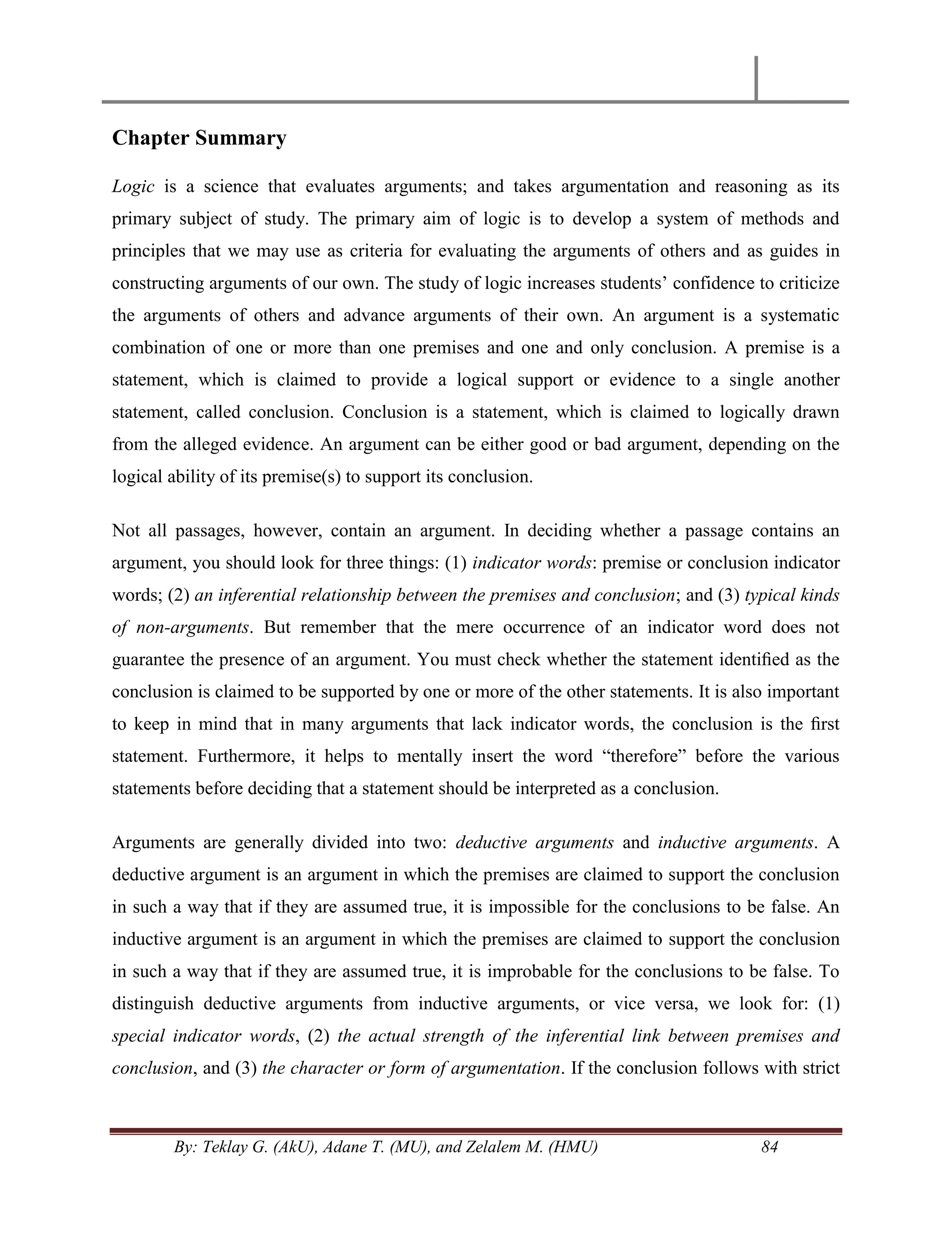 By: Teklay G. (AkU), Adane T. (MU), and Zelalem M. (HMU) 84
Chapter Summary
Logic is a science that evaluates arguments; and takes argumentation and reasoning as its
primary subject of study. The primary aim of logic is to develop a system of methods and
principles that we may use as criteria for evaluating the arguments of others and as guides in
constructing arguments of our own. The study of logic increases students‘ confidence to criticize
the arguments of others and advance arguments of their own. An argument is a systematic
combination of one or more than one premises and one and only conclusion. A premise is a
statement, which is claimed to provide a logical support or evidence to a single another
statement, called conclusion. Conclusion is a statement, which is claimed to logically drawn
from the alleged evidence. An argument can be either good or bad argument, depending on the
logical ability of its premise(s) to support its conclusion.
Not all passages, however, contain an argument. In deciding whether a passage contains an
argument, you should look for three things: (1) indicator words: premise or conclusion indicator
words; (2) an inferential relationship between the premises and conclusion; and (3) typical kinds
of non-arguments. But remember that the mere occurrence of an indicator word does not
guarantee the presence of an argument. You must check whether the statement identiﬁed as the
conclusion is claimed to be supported by one or more of the other statements. It is also important
to keep in mind that in many arguments that lack indicator words, the conclusion is the ﬁrst
statement. Furthermore, it helps to mentally insert the word ―therefore‖ before the various
statements before deciding that a statement should be interpreted as a conclusion.
Arguments are generally divided into two: deductive arguments and inductive arguments. A
deductive argument is an argument in which the premises are claimed to support the conclusion
in such a way that if they are assumed true, it is impossible for the conclusions to be false. An
inductive argument is an argument in which the premises are claimed to support the conclusion
in such a way that if they are assumed true, it is improbable for the conclusions to be false. To
distinguish deductive arguments from inductive arguments, or vice versa, we look for: (1)
special indicator words, (2) the actual strength of the inferential link between premises and
conclusion, and (3) the character or form of argumentation. If the conclusion follows with strict
 