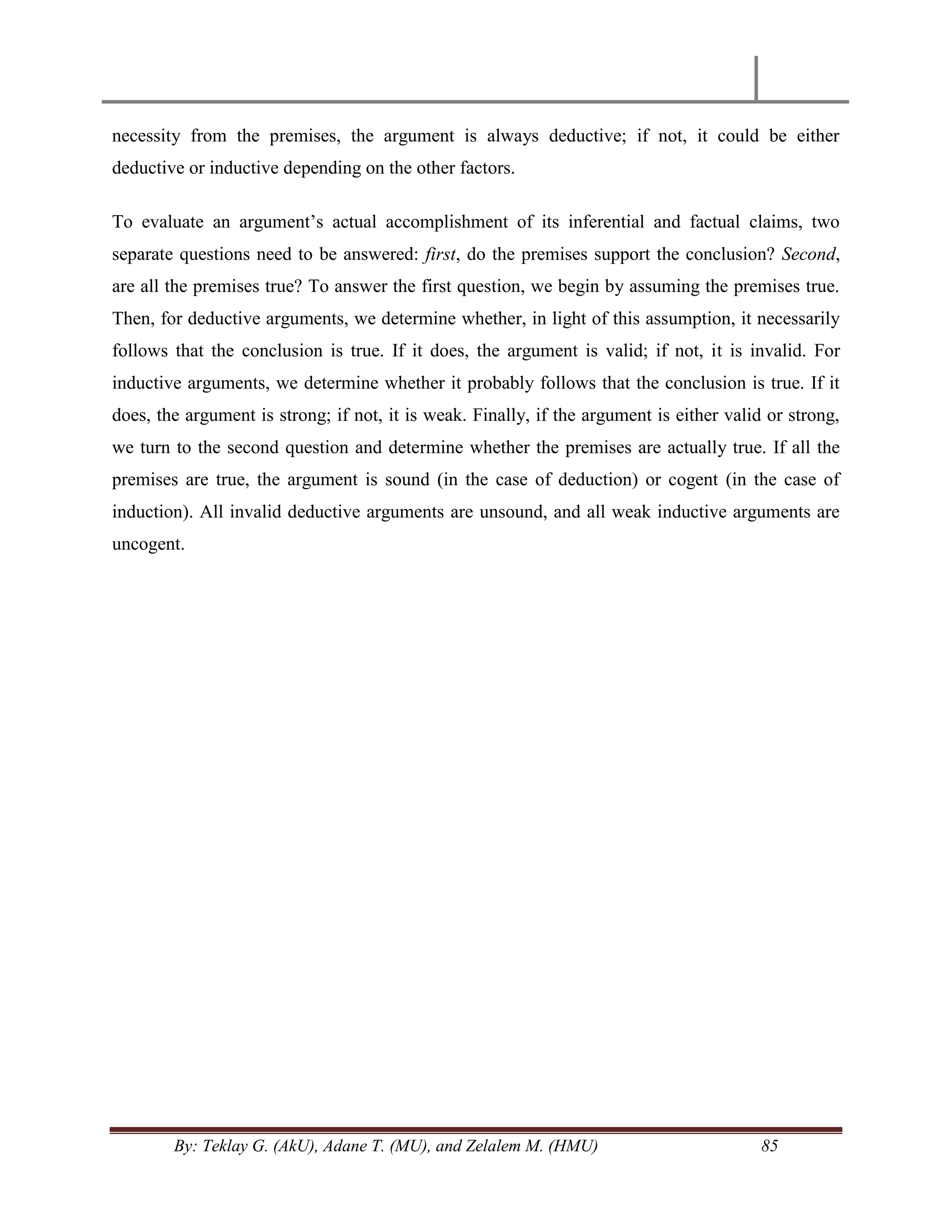 By: Teklay G. (AkU), Adane T. (MU), and Zelalem M. (HMU) 85
necessity from the premises, the argument is always deductive; if not, it could be either
deductive or inductive depending on the other factors.
To evaluate an argument‘s actual accomplishment of its inferential and factual claims, two
separate questions need to be answered: first, do the premises support the conclusion? Second,
are all the premises true? To answer the first question, we begin by assuming the premises true.
Then, for deductive arguments, we determine whether, in light of this assumption, it necessarily
follows that the conclusion is true. If it does, the argument is valid; if not, it is invalid. For
inductive arguments, we determine whether it probably follows that the conclusion is true. If it
does, the argument is strong; if not, it is weak. Finally, if the argument is either valid or strong,
we turn to the second question and determine whether the premises are actually true. If all the
premises are true, the argument is sound (in the case of deduction) or cogent (in the case of
induction). All invalid deductive arguments are unsound, and all weak inductive arguments are
uncogent.
 