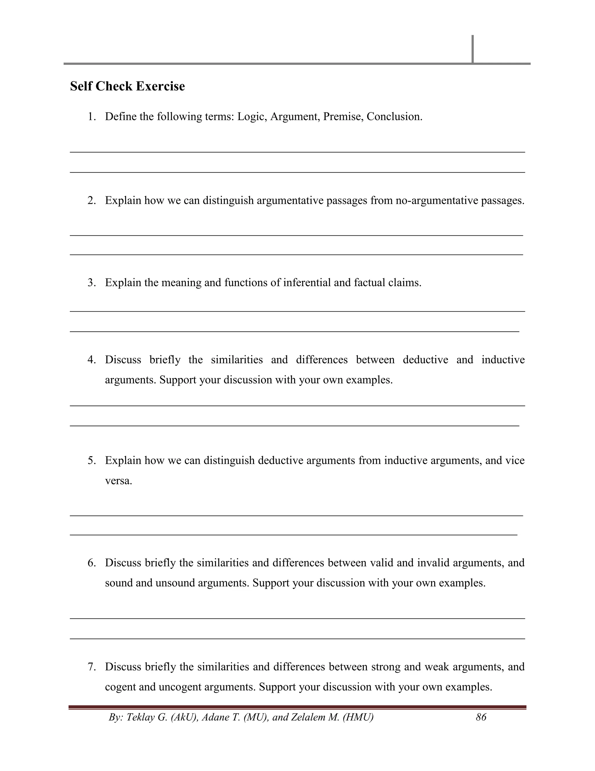 By: Teklay G. (AkU), Adane T. (MU), and Zelalem M. (HMU) 86
Self Check Exercise
1. Define the following terms: Logic, Argument, Premise, Conclusion.
______________________________________________________________________________
______________________________________________________________________________
2. Explain how we can distinguish argumentative passages from no-argumentative passages.
_________________________________________________________________________________
_________________________________________________________________________________
3. Explain the meaning and functions of inferential and factual claims.
______________________________________________________________________________
_____________________________________________________________________________
4. Discuss briefly the similarities and differences between deductive and inductive
arguments. Support your discussion with your own examples.
______________________________________________________________________________
_____________________________________________________________________________
5. Explain how we can distinguish deductive arguments from inductive arguments, and vice
versa.
_________________________________________________________________________________
________________________________________________________________________________
6. Discuss briefly the similarities and differences between valid and invalid arguments, and
sound and unsound arguments. Support your discussion with your own examples.
______________________________________________________________________________
______________________________________________________________________________
7. Discuss briefly the similarities and differences between strong and weak arguments, and
cogent and uncogent arguments. Support your discussion with your own examples.
 