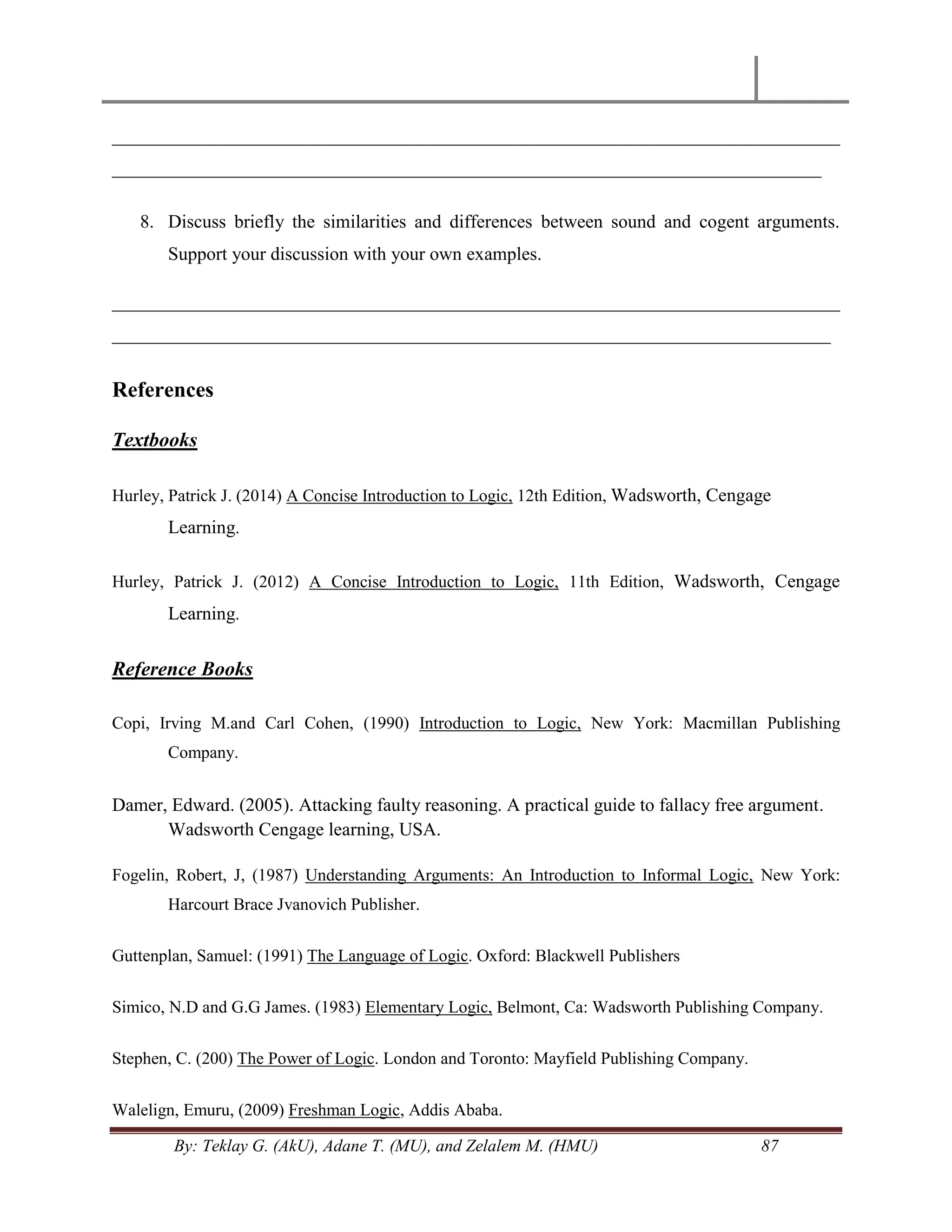 By: Teklay G. (AkU), Adane T. (MU), and Zelalem M. (HMU) 87
______________________________________________________________________________
____________________________________________________________________________
8. Discuss briefly the similarities and differences between sound and cogent arguments.
Support your discussion with your own examples.
______________________________________________________________________________
_____________________________________________________________________________
References
Textbooks
Hurley, Patrick J. (2014) A Concise Introduction to Logic, 12th Edition, Wadsworth, Cengage
Learning.
Hurley, Patrick J. (2012) A Concise Introduction to Logic, 11th Edition, Wadsworth, Cengage
Learning.
Reference Books
Copi, Irving M.and Carl Cohen, (1990) Introduction to Logic, New York: Macmillan Publishing
Company.
Damer, Edward. (2005). Attacking faulty reasoning. A practical guide to fallacy free argument.
Wadsworth Cengage learning, USA.
Fogelin, Robert, J, (1987) Understanding Arguments: An Introduction to Informal Logic, New York:
Harcourt Brace Jvanovich Publisher.
Guttenplan, Samuel: (1991) The Language of Logic. Oxford: Blackwell Publishers
Simico, N.D and G.G James. (1983) Elementary Logic, Belmont, Ca: Wadsworth Publishing Company.
Stephen, C. (200) The Power of Logic. London and Toronto: Mayfield Publishing Company.
Walelign, Emuru, (2009) Freshman Logic, Addis Ababa.
 
