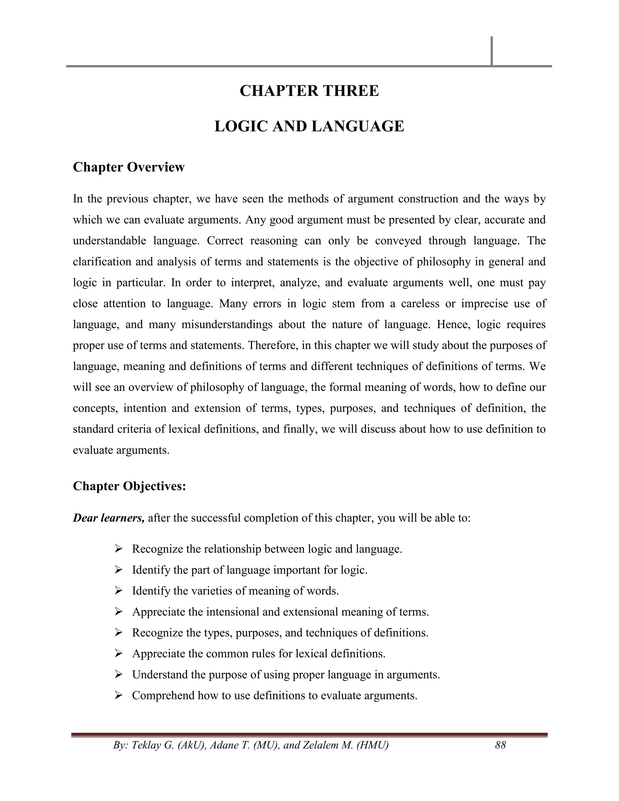 By: Teklay G. (AkU), Adane T. (MU), and Zelalem M. (HMU) 88
CHAPTER THREE
LOGIC AND LANGUAGE
Chapter Overview
In the previous chapter, we have seen the methods of argument construction and the ways by
which we can evaluate arguments. Any good argument must be presented by clear, accurate and
understandable language. Correct reasoning can only be conveyed through language. The
clarification and analysis of terms and statements is the objective of philosophy in general and
logic in particular. In order to interpret, analyze, and evaluate arguments well, one must pay
close attention to language. Many errors in logic stem from a careless or imprecise use of
language, and many misunderstandings about the nature of language. Hence, logic requires
proper use of terms and statements. Therefore, in this chapter we will study about the purposes of
language, meaning and definitions of terms and different techniques of definitions of terms. We
will see an overview of philosophy of language, the formal meaning of words, how to define our
concepts, intention and extension of terms, types, purposes, and techniques of definition, the
standard criteria of lexical definitions, and finally, we will discuss about how to use definition to
evaluate arguments.
Chapter Objectives:
Dear learners, after the successful completion of this chapter, you will be able to:
 Recognize the relationship between logic and language.
 Identify the part of language important for logic.
 Identify the varieties of meaning of words.
 Appreciate the intensional and extensional meaning of terms.
 Recognize the types, purposes, and techniques of definitions.
 Appreciate the common rules for lexical definitions.
 Understand the purpose of using proper language in arguments.
 Comprehend how to use definitions to evaluate arguments.
 