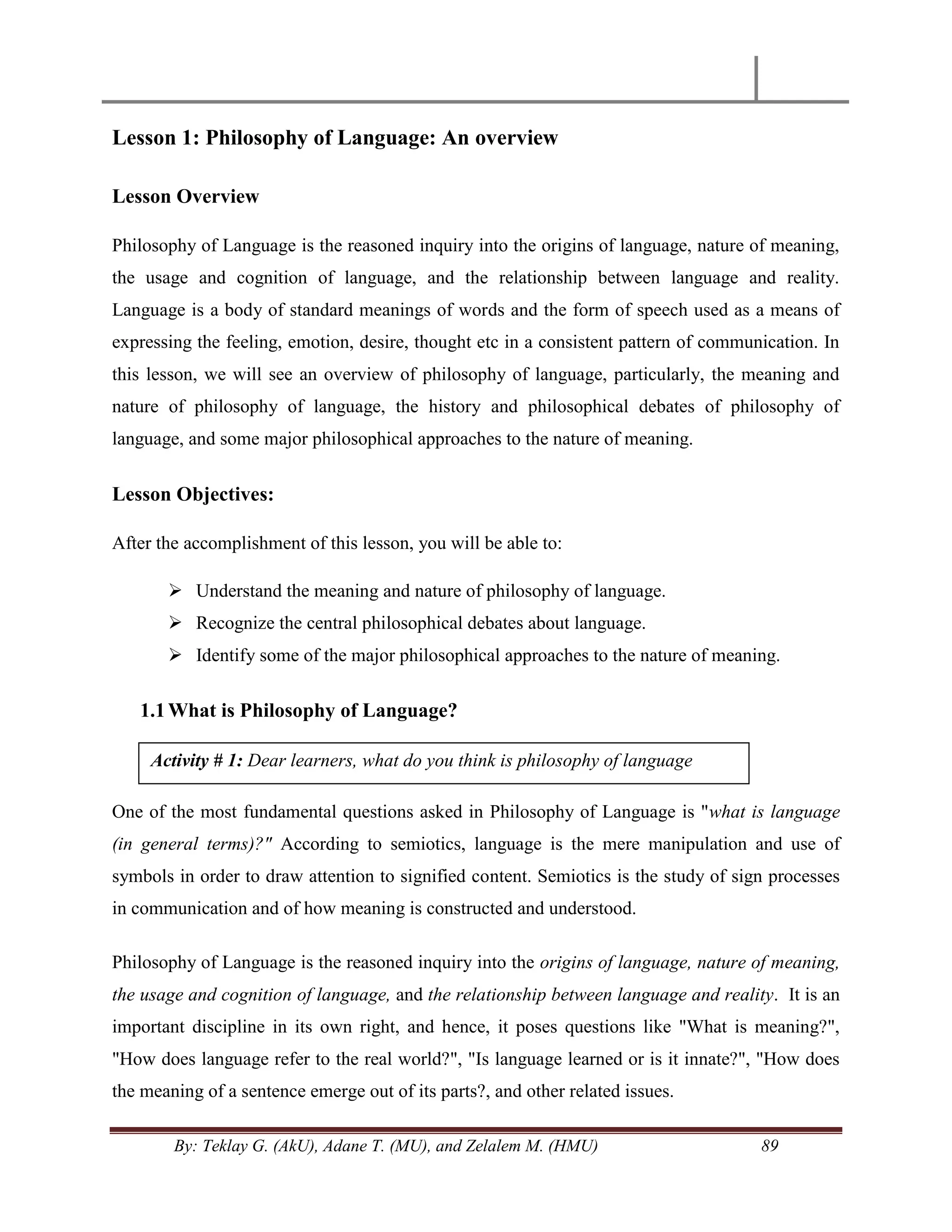 By: Teklay G. (AkU), Adane T. (MU), and Zelalem M. (HMU) 89
Lesson 1: Philosophy of Language: An overview
Lesson Overview
Philosophy of Language is the reasoned inquiry into the origins of language, nature of meaning,
the usage and cognition of language, and the relationship between language and reality.
Language is a body of standard meanings of words and the form of speech used as a means of
expressing the feeling, emotion, desire, thought etc in a consistent pattern of communication. In
this lesson, we will see an overview of philosophy of language, particularly, the meaning and
nature of philosophy of language, the history and philosophical debates of philosophy of
language, and some major philosophical approaches to the nature of meaning.
Lesson Objectives:
After the accomplishment of this lesson, you will be able to:
 Understand the meaning and nature of philosophy of language.
 Recognize the central philosophical debates about language.
 Identify some of the major philosophical approaches to the nature of meaning.
1.1What is Philosophy of Language?
One of the most fundamental questions asked in Philosophy of Language is "what is language
(in general terms)?" According to semiotics, language is the mere manipulation and use of
symbols in order to draw attention to signified content. Semiotics is the study of sign processes
in communication and of how meaning is constructed and understood.
Philosophy of Language is the reasoned inquiry into the origins of language, nature of meaning,
the usage and cognition of language, and the relationship between language and reality. It is an
important discipline in its own right, and hence, it poses questions like "What is meaning?",
"How does language refer to the real world?", "Is language learned or is it innate?", "How does
the meaning of a sentence emerge out of its parts?, and other related issues.
Activity # 1: Dear learners, what do you think is philosophy of language
 