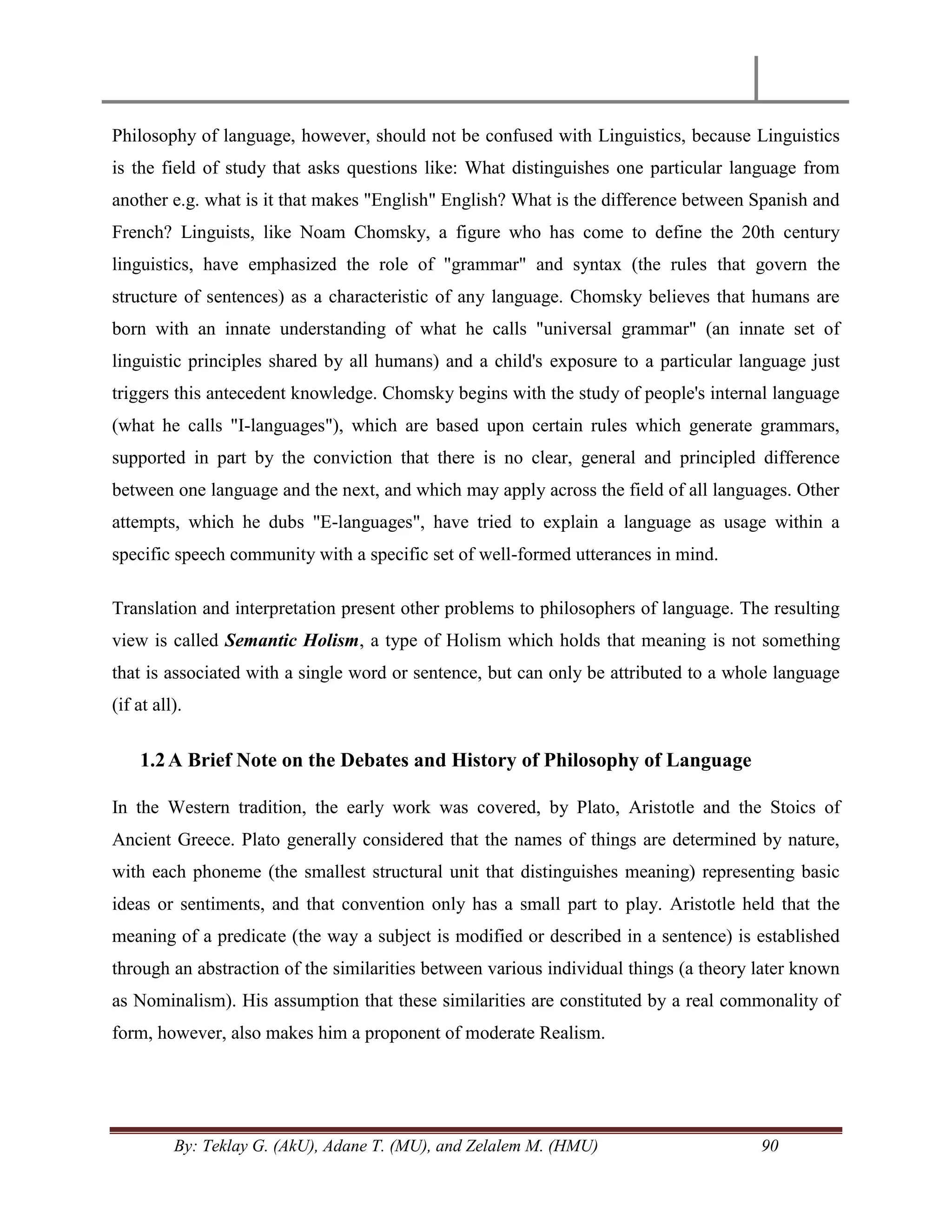 By: Teklay G. (AkU), Adane T. (MU), and Zelalem M. (HMU) 90
Philosophy of language, however, should not be confused with Linguistics, because Linguistics
is the field of study that asks questions like: What distinguishes one particular language from
another e.g. what is it that makes "English" English? What is the difference between Spanish and
French? Linguists, like Noam Chomsky, a figure who has come to define the 20th century
linguistics, have emphasized the role of "grammar" and syntax (the rules that govern the
structure of sentences) as a characteristic of any language. Chomsky believes that humans are
born with an innate understanding of what he calls "universal grammar" (an innate set of
linguistic principles shared by all humans) and a child's exposure to a particular language just
triggers this antecedent knowledge. Chomsky begins with the study of people's internal language
(what he calls "I-languages"), which are based upon certain rules which generate grammars,
supported in part by the conviction that there is no clear, general and principled difference
between one language and the next, and which may apply across the field of all languages. Other
attempts, which he dubs "E-languages", have tried to explain a language as usage within a
specific speech community with a specific set of well-formed utterances in mind.
Translation and interpretation present other problems to philosophers of language. The resulting
view is called Semantic Holism, a type of Holism which holds that meaning is not something
that is associated with a single word or sentence, but can only be attributed to a whole language
(if at all).
1.2A Brief Note on the Debates and History of Philosophy of Language
In the Western tradition, the early work was covered, by Plato, Aristotle and the Stoics of
Ancient Greece. Plato generally considered that the names of things are determined by nature,
with each phoneme (the smallest structural unit that distinguishes meaning) representing basic
ideas or sentiments, and that convention only has a small part to play. Aristotle held that the
meaning of a predicate (the way a subject is modified or described in a sentence) is established
through an abstraction of the similarities between various individual things (a theory later known
as Nominalism). His assumption that these similarities are constituted by a real commonality of
form, however, also makes him a proponent of moderate Realism.
 