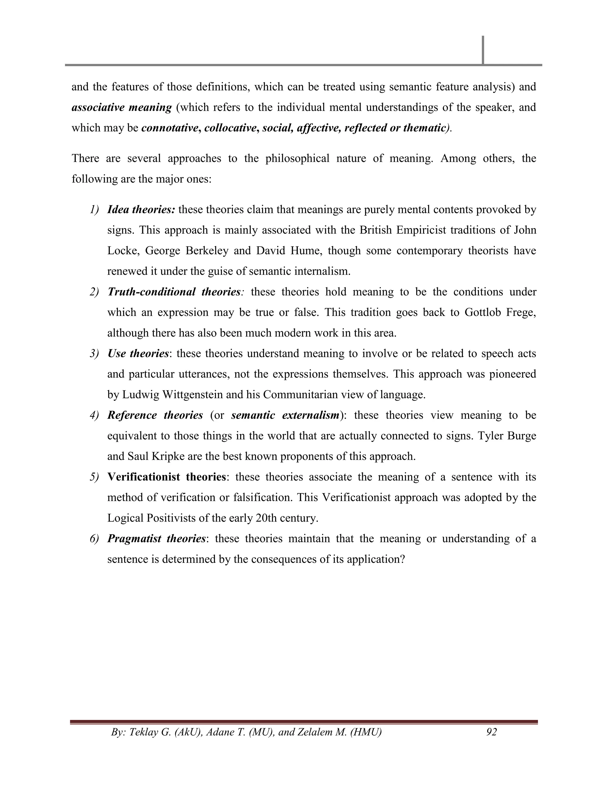 By: Teklay G. (AkU), Adane T. (MU), and Zelalem M. (HMU) 92
and the features of those definitions, which can be treated using semantic feature analysis) and
associative meaning (which refers to the individual mental understandings of the speaker, and
which may be connotative, collocative, social, affective, reflected or thematic).
There are several approaches to the philosophical nature of meaning. Among others, the
following are the major ones:
1) Idea theories: these theories claim that meanings are purely mental contents provoked by
signs. This approach is mainly associated with the British Empiricist traditions of John
Locke, George Berkeley and David Hume, though some contemporary theorists have
renewed it under the guise of semantic internalism.
2) Truth-conditional theories: these theories hold meaning to be the conditions under
which an expression may be true or false. This tradition goes back to Gottlob Frege,
although there has also been much modern work in this area.
3) Use theories: these theories understand meaning to involve or be related to speech acts
and particular utterances, not the expressions themselves. This approach was pioneered
by Ludwig Wittgenstein and his Communitarian view of language.
4) Reference theories (or semantic externalism): these theories view meaning to be
equivalent to those things in the world that are actually connected to signs. Tyler Burge
and Saul Kripke are the best known proponents of this approach.
5) Verificationist theories: these theories associate the meaning of a sentence with its
method of verification or falsification. This Verificationist approach was adopted by the
Logical Positivists of the early 20th century.
6) Pragmatist theories: these theories maintain that the meaning or understanding of a
sentence is determined by the consequences of its application?
 