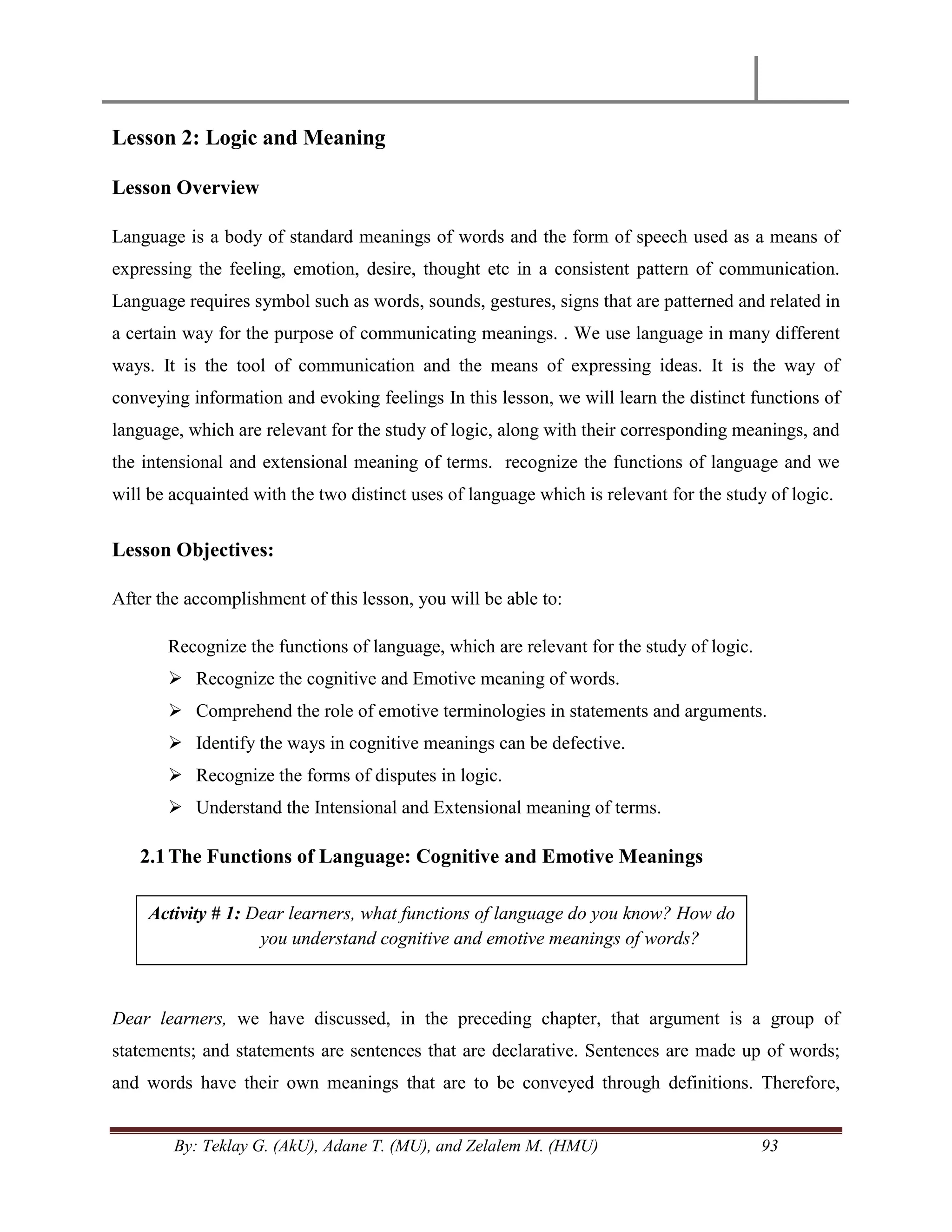 By: Teklay G. (AkU), Adane T. (MU), and Zelalem M. (HMU) 93
Lesson 2: Logic and Meaning
Lesson Overview
Language is a body of standard meanings of words and the form of speech used as a means of
expressing the feeling, emotion, desire, thought etc in a consistent pattern of communication.
Language requires symbol such as words, sounds, gestures, signs that are patterned and related in
a certain way for the purpose of communicating meanings. . We use language in many different
ways. It is the tool of communication and the means of expressing ideas. It is the way of
conveying information and evoking feelings In this lesson, we will learn the distinct functions of
language, which are relevant for the study of logic, along with their corresponding meanings, and
the intensional and extensional meaning of terms. recognize the functions of language and we
will be acquainted with the two distinct uses of language which is relevant for the study of logic.
Lesson Objectives:
After the accomplishment of this lesson, you will be able to:
Recognize the functions of language, which are relevant for the study of logic.
 Recognize the cognitive and Emotive meaning of words.
 Comprehend the role of emotive terminologies in statements and arguments.
 Identify the ways in cognitive meanings can be defective.
 Recognize the forms of disputes in logic.
 Understand the Intensional and Extensional meaning of terms.
2.1The Functions of Language: Cognitive and Emotive Meanings
Dear learners, we have discussed, in the preceding chapter, that argument is a group of
statements; and statements are sentences that are declarative. Sentences are made up of words;
and words have their own meanings that are to be conveyed through definitions. Therefore,
Activity # 1: Dear learners, what functions of language do you know? How do
you understand cognitive and emotive meanings of words?
 
