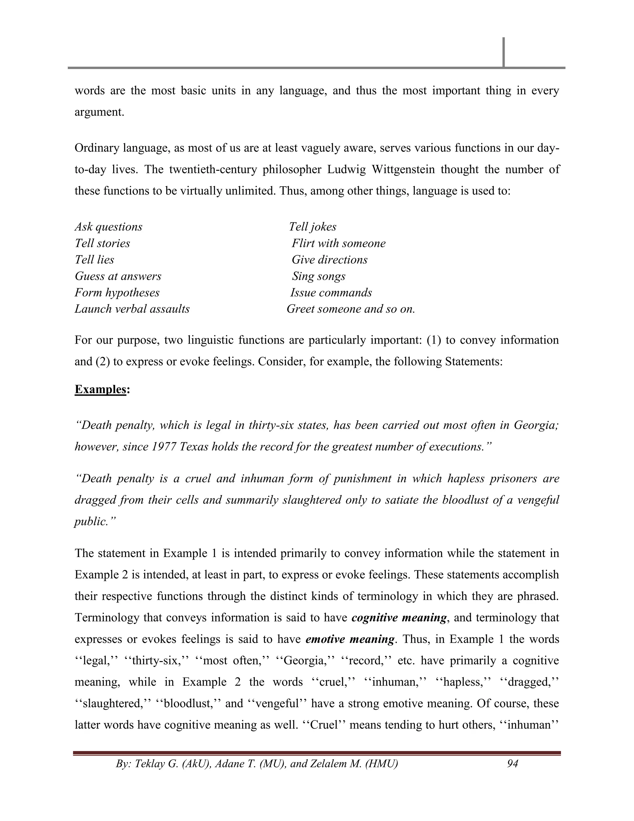 By: Teklay G. (AkU), Adane T. (MU), and Zelalem M. (HMU) 94
words are the most basic units in any language, and thus the most important thing in every
argument.
Ordinary language, as most of us are at least vaguely aware, serves various functions in our day-
to-day lives. The twentieth-century philosopher Ludwig Wittgenstein thought the number of
these functions to be virtually unlimited. Thus, among other things, language is used to:
Ask questions Tell jokes
Tell stories Flirt with someone
Tell lies Give directions
Guess at answers Sing songs
Form hypotheses Issue commands
Launch verbal assaults Greet someone and so on.
For our purpose, two linguistic functions are particularly important: (1) to convey information
and (2) to express or evoke feelings. Consider, for example, the following Statements:
Examples:
“Death penalty, which is legal in thirty-six states, has been carried out most often in Georgia;
however, since 1977 Texas holds the record for the greatest number of executions.”
“Death penalty is a cruel and inhuman form of punishment in which hapless prisoners are
dragged from their cells and summarily slaughtered only to satiate the bloodlust of a vengeful
public.”
The statement in Example 1 is intended primarily to convey information while the statement in
Example 2 is intended, at least in part, to express or evoke feelings. These statements accomplish
their respective functions through the distinct kinds of terminology in which they are phrased.
Terminology that conveys information is said to have cognitive meaning, and terminology that
expresses or evokes feelings is said to have emotive meaning. Thus, in Example 1 the words
‗‗legal,‘‘ ‗‗thirty-six,‘‘ ‗‗most often,‘‘ ‗‗Georgia,‘‘ ‗‗record,‘‘ etc. have primarily a cognitive
meaning, while in Example 2 the words ‗‗cruel,‘‘ ‗‗inhuman,‘‘ ‗‗hapless,‘‘ ‗‗dragged,‘‘
‗‗slaughtered,‘‘ ‗‗bloodlust,‘‘ and ‗‗vengeful‘‘ have a strong emotive meaning. Of course, these
latter words have cognitive meaning as well. ‗‗Cruel‘‘ means tending to hurt others, ‗‗inhuman‘‘
 