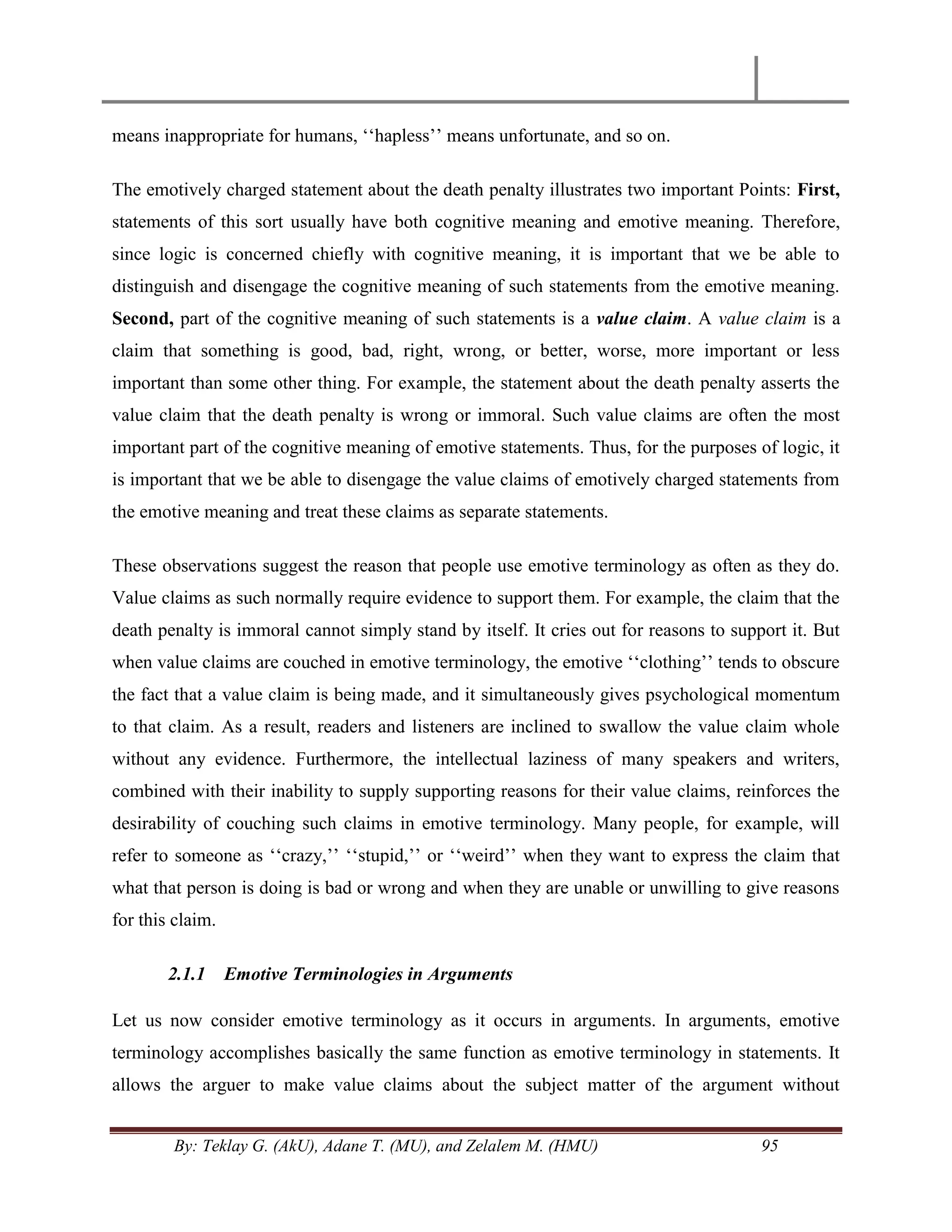 By: Teklay G. (AkU), Adane T. (MU), and Zelalem M. (HMU) 95
means inappropriate for humans, ‗‗hapless‘‘ means unfortunate, and so on.
The emotively charged statement about the death penalty illustrates two important Points: First,
statements of this sort usually have both cognitive meaning and emotive meaning. Therefore,
since logic is concerned chiefly with cognitive meaning, it is important that we be able to
distinguish and disengage the cognitive meaning of such statements from the emotive meaning.
Second, part of the cognitive meaning of such statements is a value claim. A value claim is a
claim that something is good, bad, right, wrong, or better, worse, more important or less
important than some other thing. For example, the statement about the death penalty asserts the
value claim that the death penalty is wrong or immoral. Such value claims are often the most
important part of the cognitive meaning of emotive statements. Thus, for the purposes of logic, it
is important that we be able to disengage the value claims of emotively charged statements from
the emotive meaning and treat these claims as separate statements.
These observations suggest the reason that people use emotive terminology as often as they do.
Value claims as such normally require evidence to support them. For example, the claim that the
death penalty is immoral cannot simply stand by itself. It cries out for reasons to support it. But
when value claims are couched in emotive terminology, the emotive ‗‗clothing‘‘ tends to obscure
the fact that a value claim is being made, and it simultaneously gives psychological momentum
to that claim. As a result, readers and listeners are inclined to swallow the value claim whole
without any evidence. Furthermore, the intellectual laziness of many speakers and writers,
combined with their inability to supply supporting reasons for their value claims, reinforces the
desirability of couching such claims in emotive terminology. Many people, for example, will
refer to someone as ‗‗crazy,‘‘ ‗‗stupid,‘‘ or ‗‗weird‘‘ when they want to express the claim that
what that person is doing is bad or wrong and when they are unable or unwilling to give reasons
for this claim.
2.1.1 Emotive Terminologies in Arguments
Let us now consider emotive terminology as it occurs in arguments. In arguments, emotive
terminology accomplishes basically the same function as emotive terminology in statements. It
allows the arguer to make value claims about the subject matter of the argument without
 