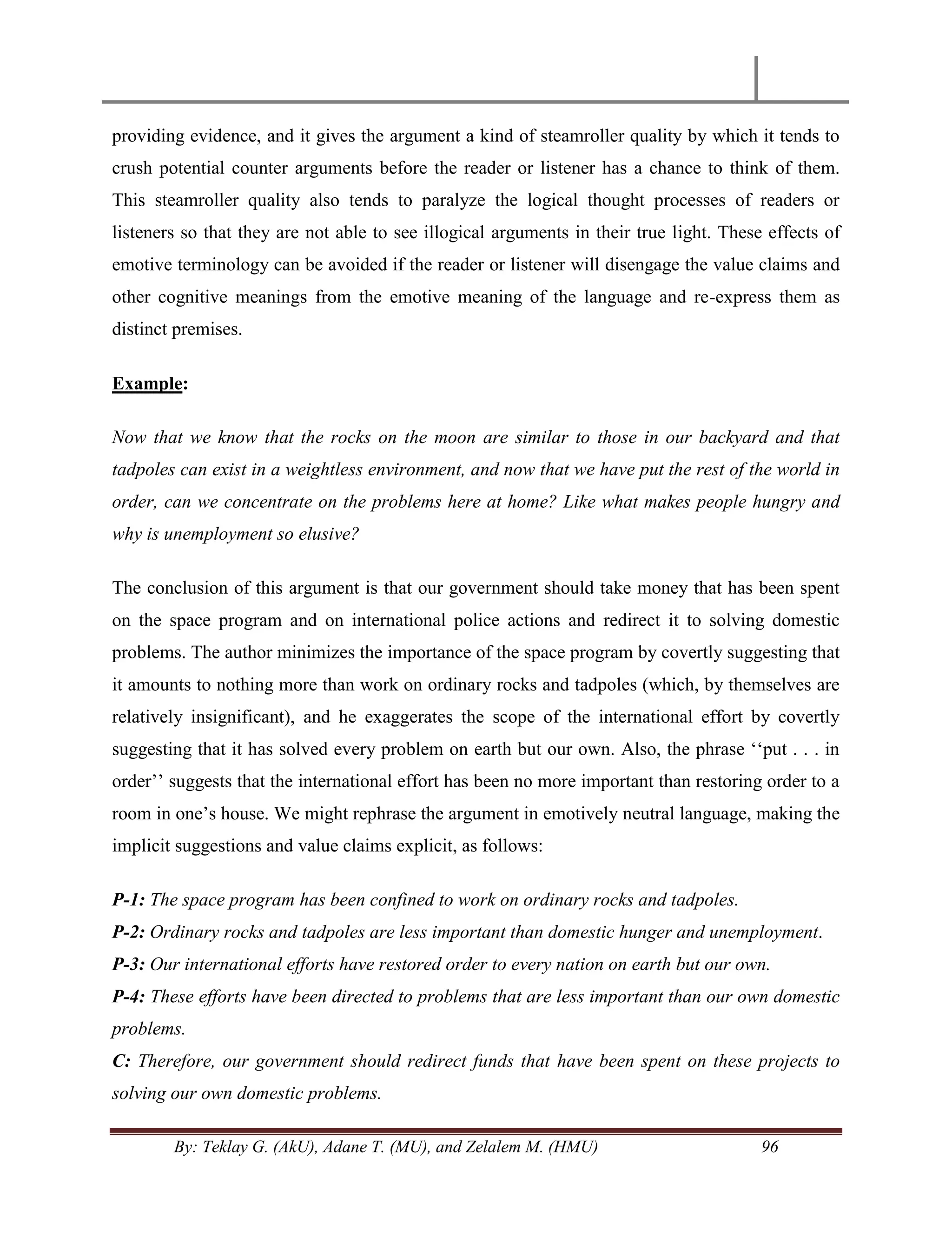 By: Teklay G. (AkU), Adane T. (MU), and Zelalem M. (HMU) 96
providing evidence, and it gives the argument a kind of steamroller quality by which it tends to
crush potential counter arguments before the reader or listener has a chance to think of them.
This steamroller quality also tends to paralyze the logical thought processes of readers or
listeners so that they are not able to see illogical arguments in their true light. These effects of
emotive terminology can be avoided if the reader or listener will disengage the value claims and
other cognitive meanings from the emotive meaning of the language and re-express them as
distinct premises.
Example:
Now that we know that the rocks on the moon are similar to those in our backyard and that
tadpoles can exist in a weightless environment, and now that we have put the rest of the world in
order, can we concentrate on the problems here at home? Like what makes people hungry and
why is unemployment so elusive?
The conclusion of this argument is that our government should take money that has been spent
on the space program and on international police actions and redirect it to solving domestic
problems. The author minimizes the importance of the space program by covertly suggesting that
it amounts to nothing more than work on ordinary rocks and tadpoles (which, by themselves are
relatively insignificant), and he exaggerates the scope of the international effort by covertly
suggesting that it has solved every problem on earth but our own. Also, the phrase ‗‗put . . . in
order‘‘ suggests that the international effort has been no more important than restoring order to a
room in one‘s house. We might rephrase the argument in emotively neutral language, making the
implicit suggestions and value claims explicit, as follows:
P-1: The space program has been confined to work on ordinary rocks and tadpoles.
P-2: Ordinary rocks and tadpoles are less important than domestic hunger and unemployment.
P-3: Our international efforts have restored order to every nation on earth but our own.
P-4: These efforts have been directed to problems that are less important than our own domestic
problems.
C: Therefore, our government should redirect funds that have been spent on these projects to
solving our own domestic problems.
 