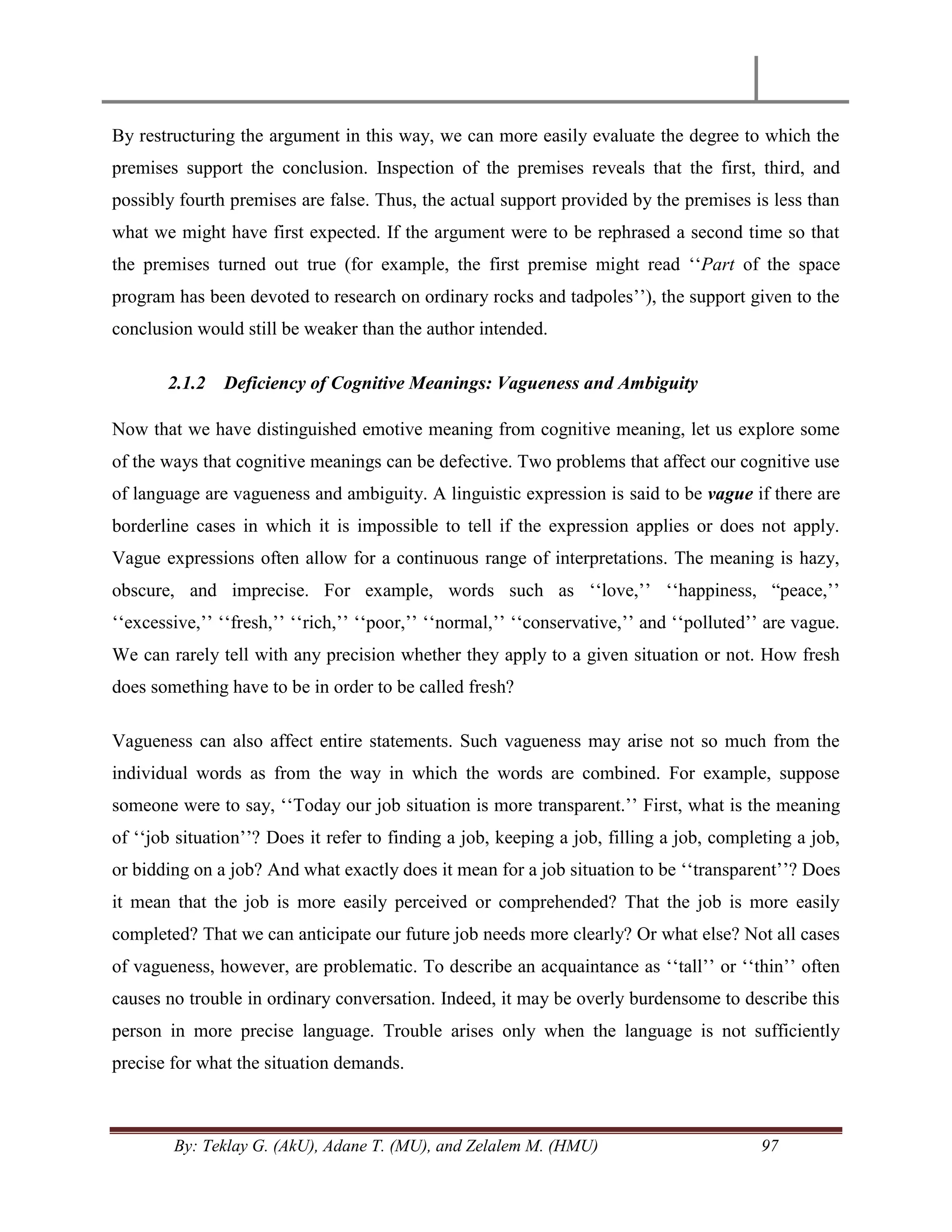 By: Teklay G. (AkU), Adane T. (MU), and Zelalem M. (HMU) 97
By restructuring the argument in this way, we can more easily evaluate the degree to which the
premises support the conclusion. Inspection of the premises reveals that the first, third, and
possibly fourth premises are false. Thus, the actual support provided by the premises is less than
what we might have first expected. If the argument were to be rephrased a second time so that
the premises turned out true (for example, the first premise might read ‗‗Part of the space
program has been devoted to research on ordinary rocks and tadpoles‘‘), the support given to the
conclusion would still be weaker than the author intended.
2.1.2 Deficiency of Cognitive Meanings: Vagueness and Ambiguity
Now that we have distinguished emotive meaning from cognitive meaning, let us explore some
of the ways that cognitive meanings can be defective. Two problems that affect our cognitive use
of language are vagueness and ambiguity. A linguistic expression is said to be vague if there are
borderline cases in which it is impossible to tell if the expression applies or does not apply.
Vague expressions often allow for a continuous range of interpretations. The meaning is hazy,
obscure, and imprecise. For example, words such as ‗‗love,‘‘ ‗‗happiness, ―peace,‘‘
‗‗excessive,‘‘ ‗‗fresh,‘‘ ‗‗rich,‘‘ ‗‗poor,‘‘ ‗‗normal,‘‘ ‗‗conservative,‘‘ and ‗‗polluted‘‘ are vague.
We can rarely tell with any precision whether they apply to a given situation or not. How fresh
does something have to be in order to be called fresh?
Vagueness can also affect entire statements. Such vagueness may arise not so much from the
individual words as from the way in which the words are combined. For example, suppose
someone were to say, ‗‗Today our job situation is more transparent.‘‘ First, what is the meaning
of ‗‗job situation‘‘? Does it refer to finding a job, keeping a job, filling a job, completing a job,
or bidding on a job? And what exactly does it mean for a job situation to be ‗‗transparent‘‘? Does
it mean that the job is more easily perceived or comprehended? That the job is more easily
completed? That we can anticipate our future job needs more clearly? Or what else? Not all cases
of vagueness, however, are problematic. To describe an acquaintance as ‗‗tall‘‘ or ‗‗thin‘‘ often
causes no trouble in ordinary conversation. Indeed, it may be overly burdensome to describe this
person in more precise language. Trouble arises only when the language is not sufficiently
precise for what the situation demands.
 
