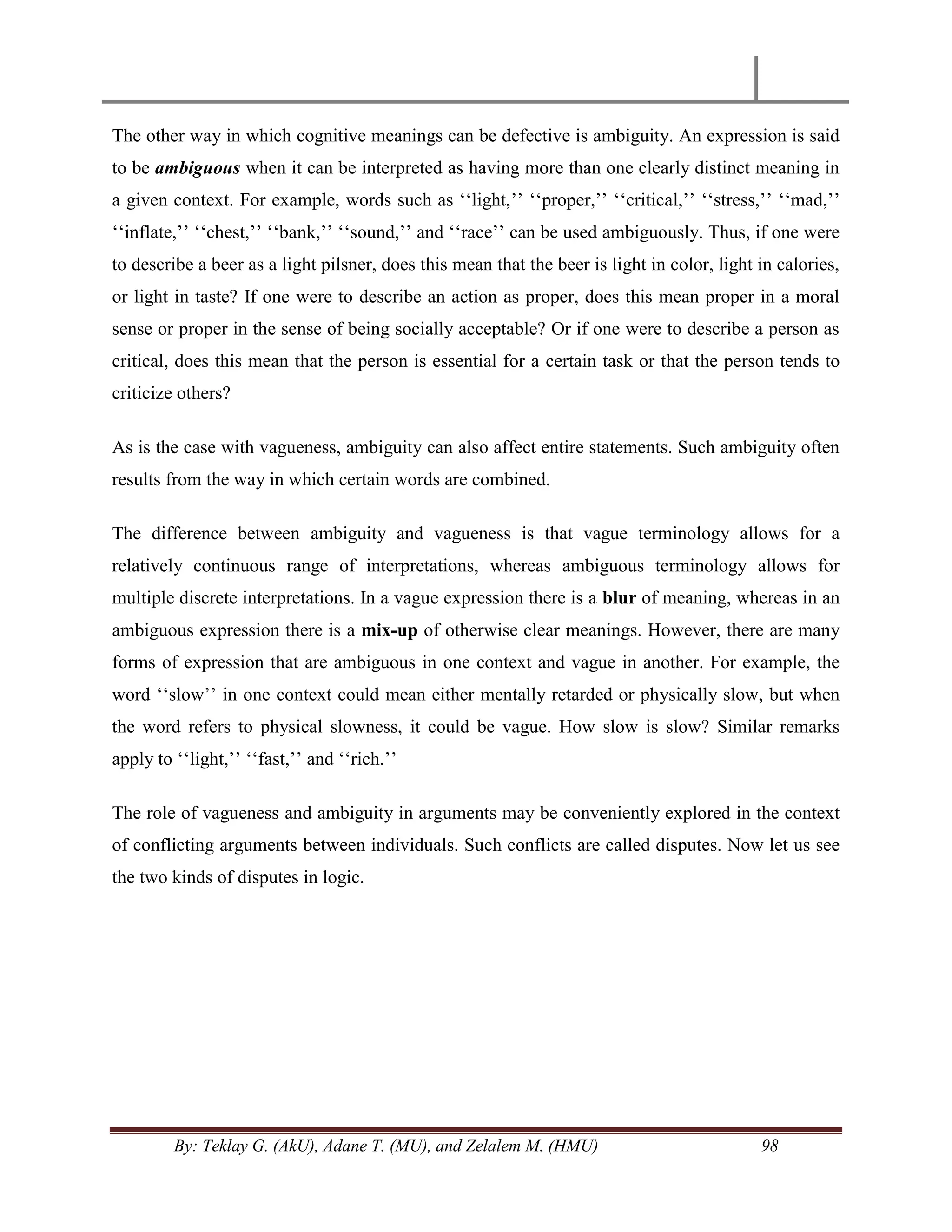 By: Teklay G. (AkU), Adane T. (MU), and Zelalem M. (HMU) 98
The other way in which cognitive meanings can be defective is ambiguity. An expression is said
to be ambiguous when it can be interpreted as having more than one clearly distinct meaning in
a given context. For example, words such as ‗‗light,‘‘ ‗‗proper,‘‘ ‗‗critical,‘‘ ‗‗stress,‘‘ ‗‗mad,‘‘
‗‗inflate,‘‘ ‗‗chest,‘‘ ‗‗bank,‘‘ ‗‗sound,‘‘ and ‗‗race‘‘ can be used ambiguously. Thus, if one were
to describe a beer as a light pilsner, does this mean that the beer is light in color, light in calories,
or light in taste? If one were to describe an action as proper, does this mean proper in a moral
sense or proper in the sense of being socially acceptable? Or if one were to describe a person as
critical, does this mean that the person is essential for a certain task or that the person tends to
criticize others?
As is the case with vagueness, ambiguity can also affect entire statements. Such ambiguity often
results from the way in which certain words are combined.
The difference between ambiguity and vagueness is that vague terminology allows for a
relatively continuous range of interpretations, whereas ambiguous terminology allows for
multiple discrete interpretations. In a vague expression there is a blur of meaning, whereas in an
ambiguous expression there is a mix-up of otherwise clear meanings. However, there are many
forms of expression that are ambiguous in one context and vague in another. For example, the
word ‗‗slow‘‘ in one context could mean either mentally retarded or physically slow, but when
the word refers to physical slowness, it could be vague. How slow is slow? Similar remarks
apply to ‗‗light,‘‘ ‗‗fast,‘‘ and ‗‗rich.‘‘
The role of vagueness and ambiguity in arguments may be conveniently explored in the context
of conflicting arguments between individuals. Such conflicts are called disputes. Now let us see
the two kinds of disputes in logic.
 