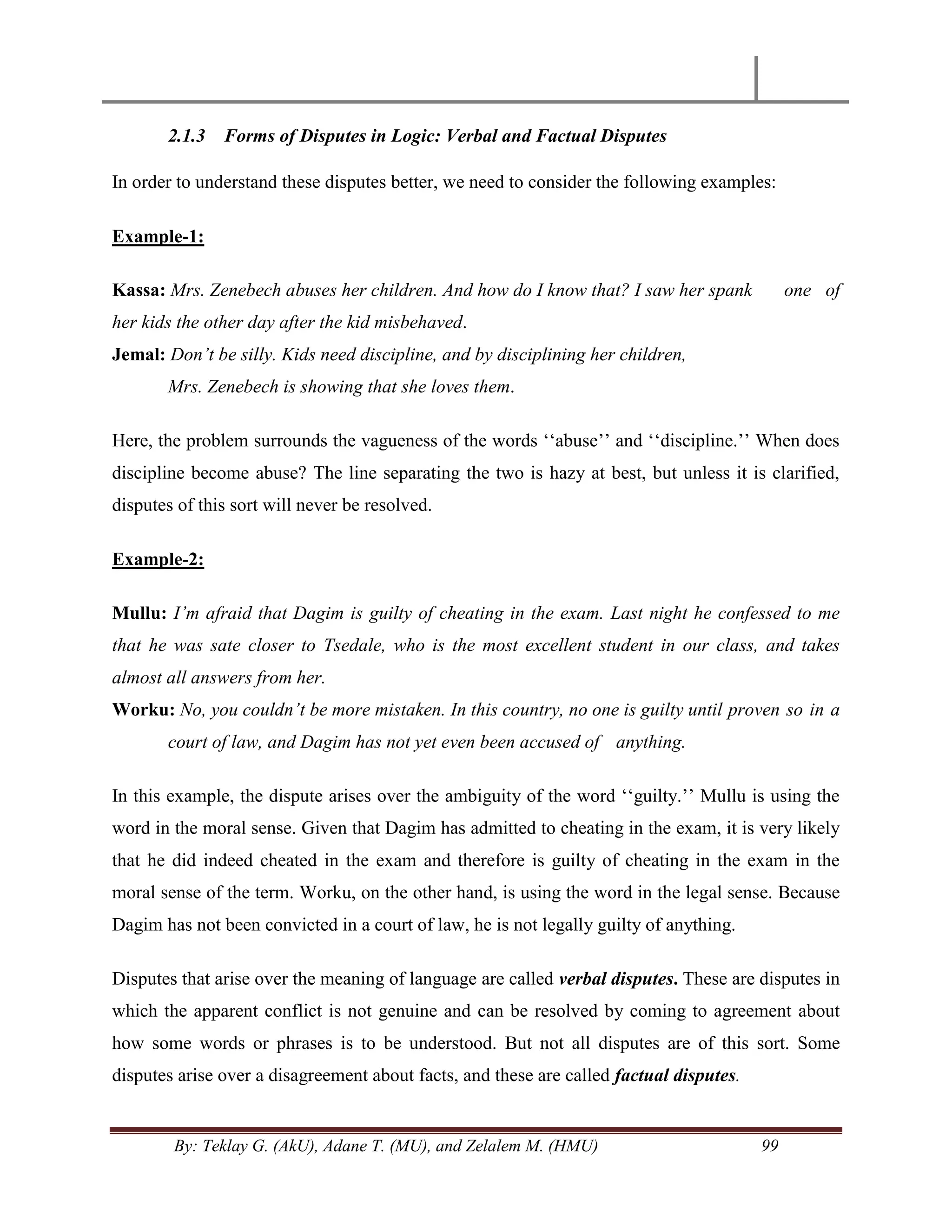 By: Teklay G. (AkU), Adane T. (MU), and Zelalem M. (HMU) 99
2.1.3 Forms of Disputes in Logic: Verbal and Factual Disputes
In order to understand these disputes better, we need to consider the following examples:
Example-1:
Kassa: Mrs. Zenebech abuses her children. And how do I know that? I saw her spank one of
her kids the other day after the kid misbehaved.
Jemal: Don‟t be silly. Kids need discipline, and by disciplining her children,
Mrs. Zenebech is showing that she loves them.
Here, the problem surrounds the vagueness of the words ‗‗abuse‘‘ and ‗‗discipline.‘‘ When does
discipline become abuse? The line separating the two is hazy at best, but unless it is clarified,
disputes of this sort will never be resolved.
Example-2:
Mullu: I‟m afraid that Dagim is guilty of cheating in the exam. Last night he confessed to me
that he was sate closer to Tsedale, who is the most excellent student in our class, and takes
almost all answers from her.
Worku: No, you couldn‟t be more mistaken. In this country, no one is guilty until proven so in a
court of law, and Dagim has not yet even been accused of anything.
In this example, the dispute arises over the ambiguity of the word ‗‗guilty.‘‘ Mullu is using the
word in the moral sense. Given that Dagim has admitted to cheating in the exam, it is very likely
that he did indeed cheated in the exam and therefore is guilty of cheating in the exam in the
moral sense of the term. Worku, on the other hand, is using the word in the legal sense. Because
Dagim has not been convicted in a court of law, he is not legally guilty of anything.
Disputes that arise over the meaning of language are called verbal disputes. These are disputes in
which the apparent conflict is not genuine and can be resolved by coming to agreement about
how some words or phrases is to be understood. But not all disputes are of this sort. Some
disputes arise over a disagreement about facts, and these are called factual disputes.
 