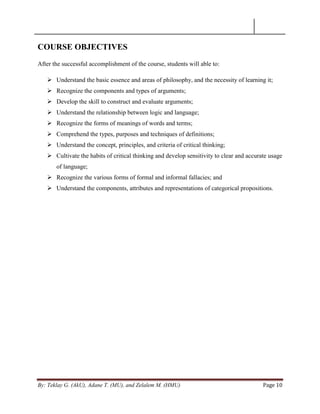 By: Teklay G. (AkU), Adane T. (MU), and Zelalem M. (HMU) Page 10
COURSE OBJECTIVES
After the successful accomplishment of the course, students will able to:
 Understand the basic essence and areas of philosophy, and the necessity of learning it;
 Recognize the components and types of arguments;
 Develop the skill to construct and evaluate arguments;
 Understand the relationship between logic and language;
 Recognize the forms of meanings of words and terms;
 Comprehend the types, purposes and techniques of definitions;
 Understand the concept, principles, and criteria of critical thinking;
 Cultivate the habits of critical thinking and develop sensitivity to clear and accurate usage
of language;
 Recognize the various forms of formal and informal fallacies; and
 Understand the components, attributes and representations of categorical propositions.
 