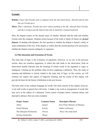 By: Teklay G. (AkU), Adane T. (MU), and Zelalem M. (HMU) 100
Example:
Debebe: I know that Fisseha stole a computer from the old school house. Aberash told me that
she saw Fisseha do it.
Maru: That‟s ridiculous! Fisseha has never stolen anything in his life. Aberash hates Fisseha,
and she is trying to pin the theft on him only to shield her criminal boyfriend.
Here, the dispute centers on the factual issues of whether Aberash told the truth and whether
Fisseha stole the computer. Disputes arisen because of the truth or falsity of claims are factual
disputes. In dealing with disputes, the first question is whether the dispute is factual, verbal, or
some combination of the two. If the dispute is verbal, then the second question to be answered is
whether the dispute concerns ambiguity or vagueness.
2.2The Intension and Extension of Terms
The main task of logic is the evaluation of arguments. However, as we saw in the previous
section, there are countless arguments, in which this task leads to the observation. Such an
observation usually indicates that the meaning of certain words in the argument is vague or
ambiguous. Clearing up the problem often involves supplying a definition. Thus, the study of
meaning and definition is closely related to the main task of logic. In this section, we will
continue our inquiry into aspects of linguistic meaning, and the results of this inquiry will
provide the basis for the theory of definition in the next lessons.
The basic units of any ordinary language are words. Our main concern in this chapter, however,
is not with words in general but with terms. A term is any word or arrangement of words that
may serve as the subject of a statement. Terms consist of proper names, common names, and
descriptive phrases. Here are some examples:
Proper Names Common Names Descriptive Phrases
Abebe Animal First Prime Minister of Ethiopia
South Ethiopia Activity Author of Oromay
The Ethiopian Parliament Person Those who study hard
Girmaa Gamachuu House
 