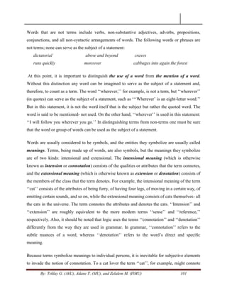 By: Teklay G. (AkU), Adane T. (MU), and Zelalem M. (HMU) 101
Words that are not terms include verbs, non-substantive adjectives, adverbs, prepositions,
conjunctions, and all non-syntactic arrangements of words. The following words or phrases are
not terms; none can serve as the subject of a statement:
dictatorial above and beyond craves
runs quickly moreover cabbages into again the forest
At this point, it is important to distinguish the use of a word from the mention of a word.
Without this distinction any word can be imagined to serve as the subject of a statement and,
therefore, to count as a term. The word ‗‗wherever,‘‘ for example, is not a term, but ‗‗wherever‘‘
(in quotes) can serve as the subject of a statement, such as ‗‗‗Wherever‘ is an eight-letter word.‘‘
But in this statement, it is not the word itself that is the subject but rather the quoted word. The
word is said to be mentioned- not used. On the other hand, ‗‗wherever‘‘ is used in this statement:
‗‗I will follow you wherever you go.‘‘ In distinguishing terms from non-terms one must be sure
that the word or group of words can be used as the subject of a statement.
Words are usually considered to be symbols, and the entities they symbolize are usually called
meanings. Terms, being made up of words, are also symbols, but the meanings they symbolize
are of two kinds: intensional and extensional. The intensional meaning (which is otherwise
known as intension or connotation) consists of the qualities or attributes that the term connotes,
and the extensional meaning (which is otherwise known as extension or denotation) consists of
the members of the class that the term denotes. For example, the intensional meaning of the term
‗‗cat‘‘ consists of the attributes of being furry, of having four legs, of moving in a certain way, of
emitting certain sounds, and so on, while the extensional meaning consists of cats themselves- all
the cats in the universe. The term connotes the attributes and denotes the cats. ‗‗Intension‘‘ and
‗‗extension‘‘ are roughly equivalent to the more modern terms ‗‗sense‘‘ and ‗‗reference,‘‘
respectively. Also, it should be noted that logic uses the terms ‗‗connotation‘‘ and ‗‗denotation‘‘
differently from the way they are used in grammar. In grammar, ‗‗connotation‘‘ refers to the
subtle nuances of a word, whereas ‗‗denotation‘‘ refers to the word‘s direct and speciﬁc
meaning.
Because terms symbolize meanings to individual persons, it is inevitable for subjective elements
to invade the notion of connotation. To a cat lover the term ‗‗cat‘‘, for example, might connote
 