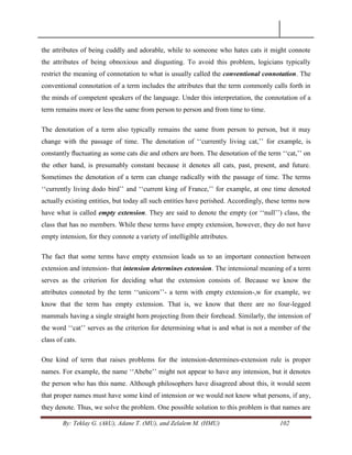 By: Teklay G. (AkU), Adane T. (MU), and Zelalem M. (HMU) 102
the attributes of being cuddly and adorable, while to someone who hates cats it might connote
the attributes of being obnoxious and disgusting. To avoid this problem, logicians typically
restrict the meaning of connotation to what is usually called the conventional connotation. The
conventional connotation of a term includes the attributes that the term commonly calls forth in
the minds of competent speakers of the language. Under this interpretation, the connotation of a
term remains more or less the same from person to person and from time to time.
The denotation of a term also typically remains the same from person to person, but it may
change with the passage of time. The denotation of ‗‗currently living cat,‘‘ for example, is
constantly ﬂuctuating as some cats die and others are born. The denotation of the term ‗‗cat,‘‘ on
the other hand, is presumably constant because it denotes all cats, past, present, and future.
Sometimes the denotation of a term can change radically with the passage of time. The terms
‗‗currently living dodo bird‘‘ and ‗‗current king of France,‘‘ for example, at one time denoted
actually existing entities, but today all such entities have perished. Accordingly, these terms now
have what is called empty extension. They are said to denote the empty (or ‗‗null‘‘) class, the
class that has no members. While these terms have empty extension, however, they do not have
empty intension, for they connote a variety of intelligible attributes.
The fact that some terms have empty extension leads us to an important connection between
extension and intension- that intension determines extension. The intensional meaning of a term
serves as the criterion for deciding what the extension consists of. Because we know the
attributes connoted by the term ‗‗unicorn‘‘- a term with empty extension-,w for example, we
know that the term has empty extension. That is, we know that there are no four-legged
mammals having a single straight horn projecting from their forehead. Similarly, the intension of
the word ‗‗cat‘‘ serves as the criterion for determining what is and what is not a member of the
class of cats.
One kind of term that raises problems for the intension-determines-extension rule is proper
names. For example, the name ‗‗Abebe‘‘ might not appear to have any intension, but it denotes
the person who has this name. Although philosophers have disagreed about this, it would seem
that proper names must have some kind of intension or we would not know what persons, if any,
they denote. Thus, we solve the problem. One possible solution to this problem is that names are
 
