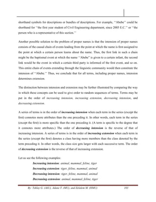 By: Teklay G. (AkU), Adane T. (MU), and Zelalem M. (HMU) 103
shorthand symbols for descriptions or bundles of descriptions. For example, ‗‗Abebe‘‘ could be
shorthand for ‗‗the first year student of Civil Engineering department, since 2005 E.C.‘‘ or ‗‗the
person who is a representative of this section.‘‘
Another possible solution to the problem of proper names is that the intension of proper names
consists of the causal chain of events leading from the point at which the name is ﬁrst assigned to
the point at which a certain person learns about the name. Thus, the ﬁrst link in such a chain
might be the baptismal event at which the name ‗‗Abebe‖ is given to a certain infant, the second
link would be the event in which a certain third party is informed of the ﬁrst event, and so on.
This entire chain of events extending through the linguistic community would then constitute the
intension of ‗‗Abebe.‘‘ Thus, we conclude that for all terms, including proper names, intension
determines extension.
The distinction between intension and extension may be further illustrated by comparing the way
in which these concepts can be used to give order to random sequences of terms. Terms may be
put in the order of increasing intension, increasing extension, decreasing intension, and
decreasing extension.
A series of terms is in the order of increasing intension when each term in the series (except the
ﬁrst) connotes more attributes than the one preceding it. In other words, each term in the series
(except the ﬁrst) is more speciﬁc than the one preceding it. (A term is speciﬁc to the degree that
it connotes more attributes.) The order of decreasing intension is the reverse of that of
increasing intension. A series of terms is in the order of increasing extension when each term in
the series (except the ﬁrst) denotes a class having more members than the class denoted by the
term preceding it. In other words, the class size gets larger with each successive term. The order
of decreasing extension is the reverse of that of increasing extension.
Let us see the following examples:
Increasing intension: animal, mammal, feline, tiger
Increasing extension: tiger, feline, mammal, animal
Decreasing intension: tiger, feline, mammal, animal
Decreasing extension: animal, mammal, feline, tiger
 