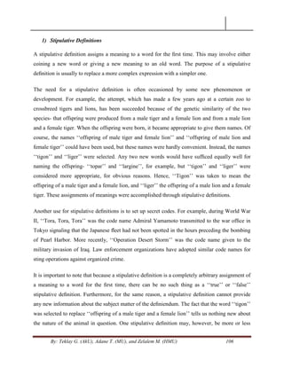 By: Teklay G. (AkU), Adane T. (MU), and Zelalem M. (HMU) 106
1) Stipulative Definitions
A stipulative deﬁnition assigns a meaning to a word for the ﬁrst time. This may involve either
coining a new word or giving a new meaning to an old word. The purpose of a stipulative
deﬁnition is usually to replace a more complex expression with a simpler one.
The need for a stipulative deﬁnition is often occasioned by some new phenomenon or
development. For example, the attempt, which has made a few years ago at a certain zoo to
crossbreed tigers and lions, has been succeeded because of the genetic similarity of the two
species- that offspring were produced from a male tiger and a female lion and from a male lion
and a female tiger. When the offspring were born, it became appropriate to give them names. Of
course, the names ‗‗offspring of male tiger and female lion‘‘ and ‗‗offspring of male lion and
female tiger‘‘ could have been used, but these names were hardly convenient. Instead, the names
‗‗tigon‘‘ and ‗‗liger‘‘ were selected. Any two new words would have sufﬁced equally well for
naming the offspring- ‗‗topar‘‘ and ‗‗largine‘‘, for example, but ‗‗tigon‘‘ and ‗‗liger‘‘ were
considered more appropriate, for obvious reasons. Hence, ‗‗Tigon‘‘ was taken to mean the
offspring of a male tiger and a female lion, and ‗‗liger‘‘ the offspring of a male lion and a female
tiger. These assignments of meanings were accomplished through stipulative deﬁnitions.
Another use for stipulative deﬁnitions is to set up secret codes. For example, during World War
II, ‗‗Tora, Tora, Tora‘‘ was the code name Admiral Yamamoto transmitted to the war ofﬁce in
Tokyo signaling that the Japanese ﬂeet had not been spotted in the hours preceding the bombing
of Pearl Harbor. More recently, ‗‗Operation Desert Storm‘‘ was the code name given to the
military invasion of Iraq. Law enforcement organizations have adopted similar code names for
sting operations against organized crime.
It is important to note that because a stipulative deﬁnition is a completely arbitrary assignment of
a meaning to a word for the ﬁrst time, there can be no such thing as a ‗‗true‘‘ or ‗‗false‘‘
stipulative deﬁnition. Furthermore, for the same reason, a stipulative deﬁnition cannot provide
any new information about the subject matter of the deﬁniendum. The fact that the word ‗‗tigon‘‘
was selected to replace ‗‗offspring of a male tiger and a female lion‘‘ tells us nothing new about
the nature of the animal in question. One stipulative deﬁnition may, however, be more or less
 