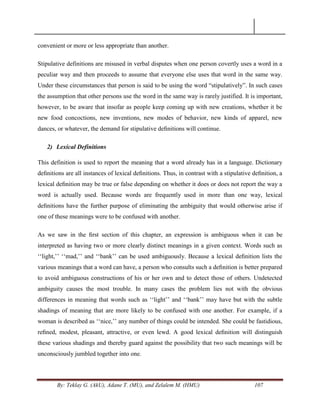 By: Teklay G. (AkU), Adane T. (MU), and Zelalem M. (HMU) 107
convenient or more or less appropriate than another.
Stipulative definitions are misused in verbal disputes when one person covertly uses a word in a
peculiar way and then proceeds to assume that everyone else uses that word in the same way.
Under these circumstances that person is said to be using the word ―stipulatively‖. In such cases
the assumption that other persons use the word in the same way is rarely justified. It is important,
however, to be aware that insofar as people keep coming up with new creations, whether it be
new food concoctions, new inventions, new modes of behavior, new kinds of apparel, new
dances, or whatever, the demand for stipulative deﬁnitions will continue.
2) Lexical Definitions
This definition is used to report the meaning that a word already has in a language. Dictionary
deﬁnitions are all instances of lexical deﬁnitions. Thus, in contrast with a stipulative deﬁnition, a
lexical deﬁnition may be true or false depending on whether it does or does not report the way a
word is actually used. Because words are frequently used in more than one way, lexical
deﬁnitions have the further purpose of eliminating the ambiguity that would otherwise arise if
one of these meanings were to be confused with another.
As we saw in the ﬁrst section of this chapter, an expression is ambiguous when it can be
interpreted as having two or more clearly distinct meanings in a given context. Words such as
‗‗light,‘‘ ‗‗mad,‘‘ and ‗‗bank‘‘ can be used ambiguously. Because a lexical deﬁnition lists the
various meanings that a word can have, a person who consults such a deﬁnition is better prepared
to avoid ambiguous constructions of his or her own and to detect those of others. Undetected
ambiguity causes the most trouble. In many cases the problem lies not with the obvious
differences in meaning that words such as ‗‗light‘‘ and ‗‗bank‘‘ may have but with the subtle
shadings of meaning that are more likely to be confused with one another. For example, if a
woman is described as ‗‗nice,‘‘ any number of things could be intended. She could be fastidious,
reﬁned, modest, pleasant, attractive, or even lewd. A good lexical deﬁnition will distinguish
these various shadings and thereby guard against the possibility that two such meanings will be
unconsciously jumbled together into one.
 