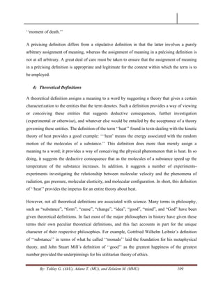 By: Teklay G. (AkU), Adane T. (MU), and Zelalem M. (HMU) 109
‗‗moment of death.‘‘
A précising deﬁnition differs from a stipulative deﬁnition in that the latter involves a purely
arbitrary assignment of meaning, whereas the assignment of meaning in a précising deﬁnition is
not at all arbitrary. A great deal of care must be taken to ensure that the assignment of meaning
in a précising deﬁnition is appropriate and legitimate for the context within which the term is to
be employed.
4) Theoretical Definitions
A theoretical deﬁnition assigns a meaning to a word by suggesting a theory that gives a certain
characterization to the entities that the term denotes. Such a deﬁnition provides a way of viewing
or conceiving these entities that suggests deductive consequences, further investigation
(experimental or otherwise), and whatever else would be entailed by the acceptance of a theory
governing these entities. The deﬁnition of the term ‗‗heat‘‘ found in texts dealing with the kinetic
theory of heat provides a good example: ‗‗‗heat‘ means the energy associated with the random
motion of the molecules of a substance.‘‘ This deﬁnition does more than merely assign a
meaning to a word; it provides a way of conceiving the physical phenomenon that is heat. In so
doing, it suggests the deductive consequence that as the molecules of a substance speed up the
temperature of the substance increases. In addition, it suggests a number of experiments-
experiments investigating the relationship between molecular velocity and the phenomena of
radiation, gas pressure, molecular elasticity, and molecular conﬁguration. In short, this deﬁnition
of ‗‗heat‘‘ provides the impetus for an entire theory about heat.
However, not all theoretical deﬁnitions are associated with science. Many terms in philosophy,
such as ―substance‖, ―form‖, ―cause‖, ―change‖, ―idea‖, ―good‖, ―mind‖, and ―God‖ have been
given theoretical definitions. In fact most of the major philosophers in history have given these
terms their own peculiar theoretical deﬁnitions, and this fact accounts in part for the unique
character of their respective philosophies. For example, Gottfried Wilhelm Leibniz‘s deﬁnition
of ‗‗substance‘‘ in terms of what he called ‗‗monads‘‘ laid the foundation for his metaphysical
theory, and John Stuart Mill‘s deﬁnition of ‗‗good‘‘ as the greatest happiness of the greatest
number provided the underpinnings for his utilitarian theory of ethics.
 