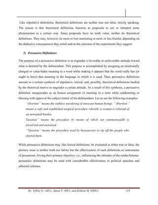 By: Teklay G. (AkU), Adane T. (MU), and Zelalem M. (HMU) 110
Like stipulative deﬁnitions, theoretical deﬁnitions are neither true nor false, strictly speaking.
The reason is that theoretical deﬁnitions function as proposals to see or interpret some
phenomenon in a certain way. Since proposals have no truth value, neither do theoretical
deﬁnitions. They may, however, be more or less interesting or more or less fruitful, depending on
the deductive consequences they entail and on the outcome of the experiments they suggest.
5) Persuasive Definitions
The purpose of a persuasive deﬁnition is to engender a favorable or unfavorable attitude toward
what is denoted by the deﬁniendum. This purpose is accomplished by assigning an emotionally
charged or value-laden meaning to a word while making it appears that the word really has (or
ought to have) that meaning in the language in which it is used. Thus, persuasive deﬁnitions
amount to a certain synthesis of stipulative, lexical, and, possibly, theoretical deﬁnitions backed
by the rhetorical motive to engender a certain attitude. As a result of this synthesis, a persuasive
deﬁnition masquerades as an honest assignment of meaning to a term while condemning or
blessing with approval the subject matter of the deﬁniendum. Let us see the following examples:
“Abortion‟‟ means the ruthless murdering of innocent human beings. „„Abortion‟‟
means a safe and established surgical procedure whereby a woman is relieved of
an unwanted burden.
Taxation‟‟ means the procedure by means of which our commonwealth is
preserved and sustained.
„„Taxation‟‟ means the procedure used by bureaucrats to rip off the people who
elected them.
While persuasive deﬁnitions may, like lexical deﬁnitions, be evaluated as either true or false, the
primary issue is neither truth nor falsity but the effectiveness of such deﬁnitions as instruments
of persuasion. Giving their primary objective- i.e., influencing the attitudes of the reader/listener-
persuasive deﬁnitions may be used with considerable effectiveness in political speeches and
editorial columns.
 
