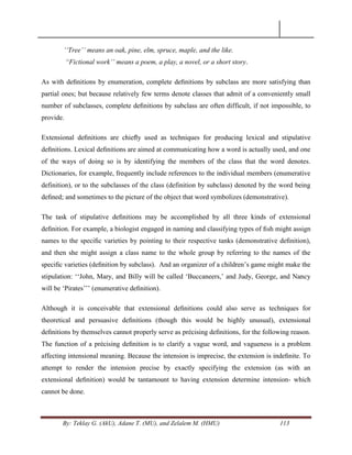 By: Teklay G. (AkU), Adane T. (MU), and Zelalem M. (HMU) 113
„„Tree‟‟ means an oak, pine, elm, spruce, maple, and the like.
“Fictional work‟‟ means a poem, a play, a novel, or a short story.
As with deﬁnitions by enumeration, complete deﬁnitions by subclass are more satisfying than
partial ones; but because relatively few terms denote classes that admit of a conveniently small
number of subclasses, complete deﬁnitions by subclass are often difficult, if not impossible, to
provide.
Extensional deﬁnitions are chieﬂy used as techniques for producing lexical and stipulative
deﬁnitions. Lexical deﬁnitions are aimed at communicating how a word is actually used, and one
of the ways of doing so is by identifying the members of the class that the word denotes.
Dictionaries, for example, frequently include references to the individual members (enumerative
definition), or to the subclasses of the class (definition by subclass) denoted by the word being
deﬁned; and sometimes to the picture of the object that word symbolizes (demonstrative).
The task of stipulative deﬁnitions may be accomplished by all three kinds of extensional
deﬁnition. For example, a biologist engaged in naming and classifying types of ﬁsh might assign
names to the speciﬁc varieties by pointing to their respective tanks (demonstrative deﬁnition),
and then she might assign a class name to the whole group by referring to the names of the
speciﬁc varieties (deﬁnition by subclass). And an organizer of a children‘s game might make the
stipulation: ‗‗John, Mary, and Billy will be called ‗Buccaneers,‘ and Judy, George, and Nancy
will be ‗Pirates‘‘‘ (enumerative deﬁnition).
Although it is conceivable that extensional deﬁnitions could also serve as techniques for
theoretical and persuasive deﬁnitions (though this would be highly unusual), extensional
deﬁnitions by themselves cannot properly serve as précising deﬁnitions, for the following reason.
The function of a précising deﬁnition is to clarify a vague word, and vagueness is a problem
affecting intensional meaning. Because the intension is imprecise, the extension is indeﬁnite. To
attempt to render the intension precise by exactly specifying the extension (as with an
extensional deﬁnition) would be tantamount to having extension determine intension- which
cannot be done.
 