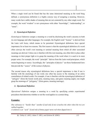 By: Teklay G. (AkU), Adane T. (MU), and Zelalem M. (HMU) 115
When a single word can be found that has the same intensional meaning as the word beng
defined, a synonymous definition is a highly concise way of assigning a meaning. However,
many words have subtle shades of meaning that are not connoted by any other single word. For
example, the word ―wisdom‖ is not synonymous with either ―knowledge‖, ―understanding‖, or
―sense‖.
2) Etymological Deﬁnition
Etymological Deﬁnition assigns a meaning to a word by disclosing the word‘s ancestry in both
its own language and other languages. For example, the English word ‗‗license‘‘ is derived from
the Latin verb licere, which means to be permitted. Etymological deﬁnitions have special
importance for at least two reasons. The first reason is that the etymological deﬁnition of a word
often conveys the word‘s root meaning or seminal meaning from which all other associated
meanings are derived. Unless one is familiar with this root meaning, one often fails to place other
meanings in their proper light or to grasp the meaning of the word when it is used in its most
proper sense. For example, the word ‗‗principle‘‘ derives from the Latin word principium, which
means beginning or source. Accordingly, the ‗‗principles of physics‘‘ are those fundamental laws
that provide the ‗‗source‘‘ of the science of physics.
The second reason why etymological definitions have a special importance is that if one is
familiar with the etymology of one word, one often has access to the meaning of an entire
constellation of related words. For example, if one is familiar with the etymological deﬁnition of
‗‗polygon‘‘ (from the Greek words poly, meaning many, and ganos meaning angle), one might
grasp the meanings of ‗‗polygamy‘‘ (from gamos, meaning marriage).
3) Operational Deﬁnition
Operational Deﬁnition assigns a meaning to a word by specifying certain experimental
procedures that determine whether or not the word applies to a certain thing.
Examples:
One substance is „„harder than‟‟ another if and only if one scratches the other when the two are
rubbed together.
A solution is an „„acid‟‟ if and only if litmus paper turns red when dipped into it.
 