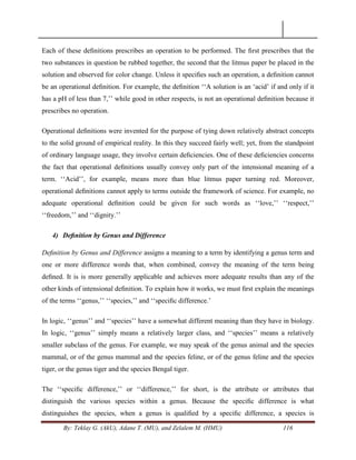 By: Teklay G. (AkU), Adane T. (MU), and Zelalem M. (HMU) 116
Each of these deﬁnitions prescribes an operation to be performed. The ﬁrst prescribes that the
two substances in question be rubbed together, the second that the litmus paper be placed in the
solution and observed for color change. Unless it speciﬁes such an operation, a deﬁnition cannot
be an operational deﬁnition. For example, the deﬁnition ‗‗A solution is an ‗acid‘ if and only if it
has a pH of less than 7,‘‘ while good in other respects, is not an operational deﬁnition because it
prescribes no operation.
Operational deﬁnitions were invented for the purpose of tying down relatively abstract concepts
to the solid ground of empirical reality. In this they succeed fairly well; yet, from the standpoint
of ordinary language usage, they involve certain deﬁciencies. One of these deﬁciencies concerns
the fact that operational deﬁnitions usually convey only part of the intensional meaning of a
term. ‗‗Acid‘‘, for example, means more than blue litmus paper turning red. Moreover,
operational deﬁnitions cannot apply to terms outside the framework of science. For example, no
adequate operational deﬁnition could be given for such words as ‗‗love,‘‘ ‗‗respect,‘‘
‗‗freedom,‘‘ and ‗‗dignity.‘‘
4) Deﬁnition by Genus and Difference
Deﬁnition by Genus and Difference assigns a meaning to a term by identifying a genus term and
one or more difference words that, when combined, convey the meaning of the term being
deﬁned. It is is more generally applicable and achieves more adequate results than any of the
other kinds of intensional deﬁnition. To explain how it works, we must ﬁrst explain the meanings
of the terms ‗‗genus,‘‘ ‗‗species,‘‘ and ‗‗speciﬁc difference.‘
In logic, ‗‗genus‘‘ and ‗‗species‘‘ have a somewhat different meaning than they have in biology.
In logic, ‗‗genus‘‘ simply means a relatively larger class, and ‗‗species‘‘ means a relatively
smaller subclass of the genus. For example, we may speak of the genus animal and the species
mammal, or of the genus mammal and the species feline, or of the genus feline and the species
tiger, or the genus tiger and the species Bengal tiger.
The ‗‗speciﬁc difference,‘‘ or ‗‗difference,‘‘ for short, is the attribute or attributes that
distinguish the various species within a genus. Because the speciﬁc difference is what
distinguishes the species, when a genus is qualiﬁed by a speciﬁc difference, a species is
 
