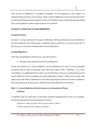 By: Teklay G. (AkU), Adane T. (MU), and Zelalem M. (HMU) 118
This account of deﬁnitions is inevitably incomplete. At the beginning of the chapter, we
mentioned that all words- not just terms- stand in need of deﬁnitions, but the account given here
is based on the intension and extension of terms. Nevertheless, many of the techniques developed
here can be applied to words in general, and even to symbols.
Lesson 5: Criteria for Lexical Definitions
Lesson Overview
In lesson 3, we have discussed five types of definitions. Of these definitions, lexical definition is
the most important and common type of definition that we often use in our day-to-day life. In
this lesson, we will see the common rules of lexical definitions.
Lesson Objectives:
After the accomplishment of this lesson, you will be able to:
 Recognize the common rules of lexical definitions.
Giving the function of a lexical definition, lexical definitions are what we most frequently
encounter and are what most people mean when they speak of the ‗‗definition‘‘ of a word.
Accordingly, it is appropriate that we have a set of rules that we may use in constructing our own
lexical definitions and in evaluating the lexical definitions of others. While some of these rules
apply to the other kinds of definitions as well, the unique functions that are served by stipulative,
précising, theoretical, and persuasive definitions prescribe different sets of criteria.
Rule 1: A Lexical Definition Should Conform to the Standards of Proper
Grammar.
A deﬁnition, like any other form of expression, should be grammatically correct. For examples,
the following definitions are grammatically incorrect:
Vacation is when you don‟t have to go to work or school.
Furious means if you‟re angry at someone.
 