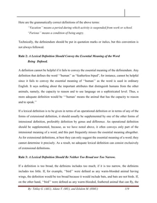 By: Teklay G. (AkU), Adane T. (MU), and Zelalem M. (HMU) 119
Here are the grammatically correct definitions of the above terms:
„„Vacation‟‟ means a period during which activity is suspended from work or school.
“Furious‟‟ means a condition of being angry.
Technically, the deﬁniendum should be put in quotation marks or italics, but this convention is
not always followed.
Rule 2: A Lexical Deﬁnition Should Convey the Essential Meaning of the Word
Being Deﬁned.
A definition cannot be helpful if it fails to convey the essential meaning of the definiendum. Any
definition that defines the word ‗‗'human‘‘ as ―featherless biped‖, for instance, cannot be helpful
since it fails to convey the essential meaning of ‗‗human‘‘ as the word is used in ordinary
English. It says nothing about the important attributes that distinguish humans from the other
animals, namely, the capacity to reason and to use language on a sophisticated level. Thus, a
more adequate deﬁnition would be ‗‗‗human‘ means the animal that has the capacity to reason
and to speak.‘‘
If a lexical deﬁnition is to be given in terms of an operational deﬁnition or in terms of any of the
forms of extensional deﬁnition, it should usually be supplemented by one of the other forms of
intensional deﬁnition, preferably deﬁnition by genus and difference. An operational deﬁnition
should be supplemented, because, as we have noted above, it often conveys only part of the
intensional meaning of a word, and this part frequently misses the essential meaning altogether.
As for extensional deﬁnitions, at best they can only suggest the essential meaning of a word; they
cannot determine it precisely. As a result, no adequate lexical deﬁnition can consist exclusively
of extensional deﬁnitions.
Rule 3: A Lexical Deﬁnition Should Be Neither Too Broad nor Too Narrow.
If a deﬁnition is too broad, the deﬁniens includes too much; if it is too narrow, the deﬁniens
includes too little. If, for example, ‗‗bird‘‘ were deﬁned as any warm-blooded animal having
wings, the deﬁnition would be too broad because it would include bats, and bats are not birds. If,
on the other hand, ‗‗bird‘‘ were deﬁned as any warm-blooded, feathered animal that can ﬂy, the
 