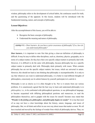 By: Teklay G. (AkU), Adane T. (MU), and Zelalem M. (HMU) Page 12
wisdom, philosophy refers to the development of critical habits, the continuous search for truth,
and the questioning of the apparent. In this lesson, students will be introduced with the
fundamental meaning, nature, and concepts of philosophy.
Lesson Objectives:
After the accomplishment of this lesson, you will be able to:
 Recognize the basic concepts of philosophy.
 Understand the meaning and nature of philosophy.
Dear learners, it is important to note first that giving a clear-cut definition of philosophy is
difficult. It may be easy to define other disciplines, such as, chemistry, physics, geography, etc in
terms of a subject matter, for they have their own specific subject matters to primarily deal with.
However, it is difficult to do the same with philosophy, because philosophy has no a specific
subject matter to primarily deal with. Philosophy deals primarily with issues. What contents
philosophy has are not the specific subject matters, but issues, which are universal in nature.
However, this should not lead us into thinking that philosophy is incomprehensible. It is only to
say that whenever you want to understand philosophy, it is better to read different thoughts of
philosophers, consciously see its salient features by yourself, participate in it, and do it.
Philosophy is not as elusive as it is often thought to be. Nor is it remote from our various
problems. It is unanimously agreed that the best way to learn and understand philosophy is to
philosophize; i.e., to be confronted with philosophical questions, to use philosophical language,
to become acquainted with differing philosophical positions and maneuvers, to read the
philosophers themselves, and to grapple with the issues for oneself. Socrates once stated that
“Wonder is the feeling of a philosopher, and philosophy begins in wonder”. It is true that most
of us may not have a clear knowledge about the history, nature, language, and issues of
philosophy. But, we all think and reflect in our own way about issues that matter us most. We all
have touched and moved by the feelings of wonder from which all philosophy derives. Thus, we
Activity # 1: - Dear learners, do you have a prior awareness of philosophy? If so, how do
you understand philosophy?
 