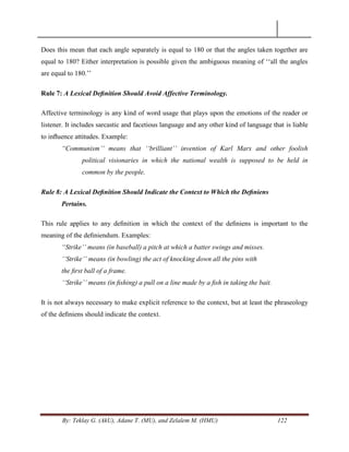 By: Teklay G. (AkU), Adane T. (MU), and Zelalem M. (HMU) 122
Does this mean that each angle separately is equal to 180 or that the angles taken together are
equal to 180? Either interpretation is possible given the ambiguous meaning of ‗‗all the angles
are equal to 180.‘‘
Rule 7: A Lexical Deﬁnition Should Avoid Affective Terminology.
Affective terminology is any kind of word usage that plays upon the emotions of the reader or
listener. It includes sarcastic and facetious language and any other kind of language that is liable
to inﬂuence attitudes. Example:
“Communism‟‟ means that „„brilliant‟‟ invention of Karl Marx and other foolish
political visionaries in which the national wealth is supposed to be held in
common by the people.
Rule 8: A Lexical Deﬁnition Should Indicate the Context to Which the Deﬁniens
Pertains.
This rule applies to any deﬁnition in which the context of the deﬁniens is important to the
meaning of the deﬁniendum. Examples:
“Strike‟‟ means (in baseball) a pitch at which a batter swings and misses.
„„Strike‟‟ means (in bowling) the act of knocking down all the pins with
the ﬁrst ball of a frame.
„„Strike‟‟ means (in ﬁshing) a pull on a line made by a ﬁsh in taking the bait.
It is not always necessary to make explicit reference to the context, but at least the phraseology
of the deﬁniens should indicate the context.
 