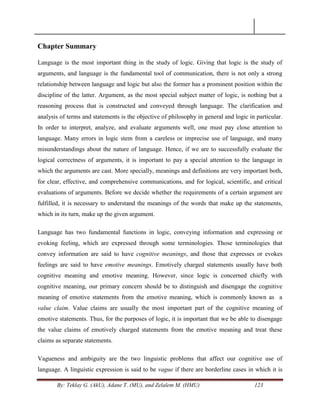 By: Teklay G. (AkU), Adane T. (MU), and Zelalem M. (HMU) 123
Chapter Summary
Language is the most important thing in the study of logic. Giving that logic is the study of
arguments, and language is the fundamental tool of communication, there is not only a strong
relationship between language and logic but also the former has a prominent position within the
discipline of the latter. Argument, as the most special subject matter of logic, is nothing but a
reasoning process that is constructed and conveyed through language. The clarification and
analysis of terms and statements is the objective of philosophy in general and logic in particular.
In order to interpret, analyze, and evaluate arguments well, one must pay close attention to
language. Many errors in logic stem from a careless or imprecise use of language, and many
misunderstandings about the nature of language. Hence, if we are to successfully evaluate the
logical correctness of arguments, it is important to pay a special attention to the language in
which the arguments are cast. More specially, meanings and definitions are very important both,
for clear, effective, and comprehensive communications, and for logical, scientific, and critical
evaluations of arguments. Before we decide whether the requirements of a certain argument are
fulfilled, it is necessary to understand the meanings of the words that make up the statements,
which in its turn, make up the given argument.
Language has two fundamental functions in logic, conveying information and expressing or
evoking feeling, which are expressed through some terminologies. Those terminologies that
convey information are said to have cognitive meanings, and those that expresses or evokes
feelings are said to have emotive meanings. Emotively charged statements usually have both
cognitive meaning and emotive meaning. However, since logic is concerned chiefly with
cognitive meaning, our primary concern should be to distinguish and disengage the cognitive
meaning of emotive statements from the emotive meaning, which is commonly known as a
value claim. Value claims are usually the most important part of the cognitive meaning of
emotive statements. Thus, for the purposes of logic, it is important that we be able to disengage
the value claims of emotively charged statements from the emotive meaning and treat these
claims as separate statements.
Vagueness and ambiguity are the two linguistic problems that affect our cognitive use of
language. A linguistic expression is said to be vague if there are borderline cases in which it is
 
