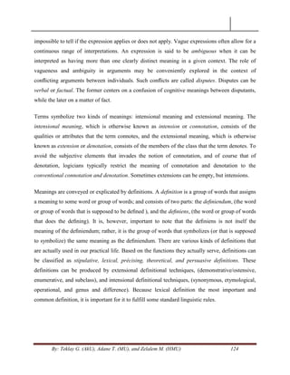 By: Teklay G. (AkU), Adane T. (MU), and Zelalem M. (HMU) 124
impossible to tell if the expression applies or does not apply. Vague expressions often allow for a
continuous range of interpretations. An expression is said to be ambiguous when it can be
interpreted as having more than one clearly distinct meaning in a given context. The role of
vagueness and ambiguity in arguments may be conveniently explored in the context of
conﬂicting arguments between individuals. Such conﬂicts are called disputes. Disputes can be
verbal or factual. The former centers on a confusion of cognitive meanings between disputants,
while the later on a matter of fact.
Terms symbolize two kinds of meanings: intensional meaning and extensional meaning. The
intensional meaning, which is otherwise known as intension or connotation, consists of the
qualities or attributes that the term connotes, and the extensional meaning, which is otherwise
known as extension or denotation, consists of the members of the class that the term denotes. To
avoid the subjective elements that invades the notion of connotation, and of course that of
denotation, logicians typically restrict the meaning of connotation and denotation to the
conventional connotation and denotation. Sometimes extensions can be empty, but intensions.
Meanings are conveyed or explicated by definitions. A deﬁnition is a group of words that assigns
a meaning to some word or group of words; and consists of two parts: the deﬁniendum, (the word
or group of words that is supposed to be deﬁned ), and the deﬁniens, (the word or group of words
that does the deﬁning). It is, however, important to note that the deﬁniens is not itself the
meaning of the deﬁniendum; rather, it is the group of words that symbolizes (or that is supposed
to symbolize) the same meaning as the deﬁniendum. There are various kinds of definitions that
are actually used in our practical life. Based on the functions they actually serve, definitions can
be classified as stipulative, lexical, précising, theoretical, and persuasive definitions. These
definitions can be produced by extensional definitional techniques, (demonstrative/ostensive,
enumerative, and subclass), and intensional definitional techniques, (synonymous, etymological,
operational, and genus and difference). Because lexical definition the most important and
common definition, it is important for it to fulfill some standard linguistic rules.
 