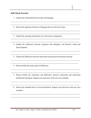 By: Teklay G. (AkU), Adane T. (MU), and Zelalem M. (HMU) 125
Self Check Exercise
1. Explain the relationship between logic and language.
______________________________________________________________________________
______________________________________________________________________________
2. Discuss the important functions of language that are relevant to logic.
_________________________________________________________________________________
_________________________________________________________________________________
3. Explain the meaning and function of a value claim in arguments.
______________________________________________________________________________
_____________________________________________________________________________
4. Explain the differences between vagueness and ambiguity, and between verbal and
factual disputes.
______________________________________________________________________________
_____________________________________________________________________________
5. Explain the differences between intensional meaning and extensional meaning.
_________________________________________________________________________________
_______________________________________________________________________________
6. Discuss briefly the major types of definitions.
______________________________________________________________________________
_____________________________________________________________________________
7. Discuss briefly the similarities and differences between extensional and intensional
definitional techniques. Support your discussion with your own examples.
______________________________________________________________________________
_____________________________________________________________________________
8. Discuss the standard rules of a lexical definition. Support your discussion with your own
examples.
______________________________________________________________________________
______________________________________________________________________________
 