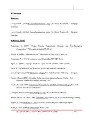 By: Teklay G. (AkU), Adane T. (MU), and Zelalem M. (HMU) 126
References
Textbooks
Hurley, Patrick J. (2014) A Concise Introduction to Logic, 12th Edition, Wadsworth, Cengage
Learning.
Hurley, Patrick J. (2012) A Concise Introduction to Logic, 11th Edition, Wadsworth, Cengage
Learning.
Reference Books
Ackerman, D. (1979) ―Proper Names, Prepositional Attitudes and Non-Descriptive
Connotations.‖ Philosophical Studies 35: 55–69.
Alston, W. (1963) ―Meaning and Use.‖ Philosophical Quarterly 51: 107–24.
Avramides, A. (1989) Meaning and Mind. Cambridge, MA: MIT Press.
Ayer, A. J. (1946) Language, Truth and Logic, 2nd ed.. London: Victor Gollancz.
Bach, K. (1987) Thought and Reference, Oxford: Oxford University Press.
Copi, Irving M.et al, (1990) Introduction to Logic, New York: Macmillan Publishing Company.
Damer, Edward. (2005). Attacking faulty reasoning. A practical guide to fallacy free
argument. Wadsworth Cengage learning, USA.
Fogelin, Robert, J, (1987) Understanding Arguments: An Introduction to Informal Logic, New York:
Harcourt Brace Jvanovich Publisher.
Guttenplan, Samuel: (1991) The Language of Logic. Oxford: Blackwell Publishers
Simico, N.D and G.G James. (1983) Elementary Logic, Belmont, Ca: Wadsworth Publishing Company.
Stephen, C. (200) The Power of Logic. London and Toronto: Mayfield Publishing Company.
Walelign, Emuru, (2009) Freshman Logic, Addis Ababa.
 