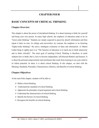 By: Teklay G. (AkU), Adane T. (MU), and Zelalem M. (HMU) 127
CHAPTER FOUR
BASIC CONCEPTS OF CRITICAL THINKING
Chapter Overview
This chapter is about the power of disciplined thinking. It is about learning to think for yourself
and being your own person. In many high schools, the emphasis of education tends to be on
―lower-order thinking.‖ Students are simply expected to passively absorb information and then
repeat it back on tests. In college and universities, by contrast, the emphasis is on fostering
―higher-order thinking‖: the active, intelligent evaluation of ideas and information. As Martin
Luther King Jr rightly puts it as ―The function of education is to teach one to think intensively
and to think critically‖. The main goal of teaching Critical Thinking is therefore, to teach
students how to think; that is, how to become independent, self-directed thinkers and learners. It
is about the personal empowerment and enrichment that result from learning to use your mind to
its fullest potential. In short, it is about critical thinking. In this chapter, we deal with the
Meaning, Standards, Principles, Characteristics, Barriers, and Benefits of critical thinking,
Chapter Objectives:
At the end of this chapter, students will be able to:
 Define critical thinking.
 Understand the standards of critical thinking.
 Appreciate the principles of good argument and critical thinking.
 Understand the characteristics of critical thinking.
 Identify the barriers of critical thinking.
 Recognize the benefits of critical thinking.
 