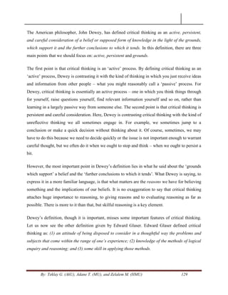 By: Teklay G. (AkU), Adane T. (MU), and Zelalem M. (HMU) 129
The American philosopher, John Dewey, has defined critical thinking as an active, persistent,
and careful consideration of a belief or supposed form of knowledge in the light of the grounds,
which support it and the further conclusions to which it tends. In this definition, there are three
main points that we should focus on: active, persistent and grounds.
The first point is that critical thinking is an ‗active‘ process. By defining critical thinking as an
‗active‘ process, Dewey is contrasting it with the kind of thinking in which you just receive ideas
and information from other people – what you might reasonably call a ‗passive‘ process. For
Dewey, critical thinking is essentially an active process – one in which you think things through
for yourself, raise questions yourself, find relevant information yourself and so on, rather than
learning in a largely passive way from someone else. The second point is that critical thinking is
persistent and careful consideration. Here, Dewey is contrasting critical thinking with the kind of
unreflective thinking we all sometimes engage in. For example, we sometimes jump to a
conclusion or make a quick decision without thinking about it. Of course, sometimes, we may
have to do this because we need to decide quickly or the issue is not important enough to warrant
careful thought, but we often do it when we ought to stop and think – when we ought to persist a
bit.
However, the most important point in Dewey‘s definition lies in what he said about the ‗grounds
which support‘ a belief and the ‗further conclusions to which it tends‘. What Dewey is saying, to
express it in a more familiar language, is that what matters are the reasons we have for believing
something and the implications of our beliefs. It is no exaggeration to say that critical thinking
attaches huge importance to reasoning, to giving reasons and to evaluating reasoning as far as
possible. There is more to it than that, but skilful reasoning is a key element.
Dewey‘s definition, though it is important, misses some important features of critical thinking.
Let us now see the other definition given by Edward Glaser. Edward Glaser defined critical
thinking as: (1) an attitude of being disposed to consider in a thoughtful way the problems and
subjects that come within the range of one‟s experience; (2) knowledge of the methods of logical
enquiry and reasoning; and (3) some skill in applying those methods.
 