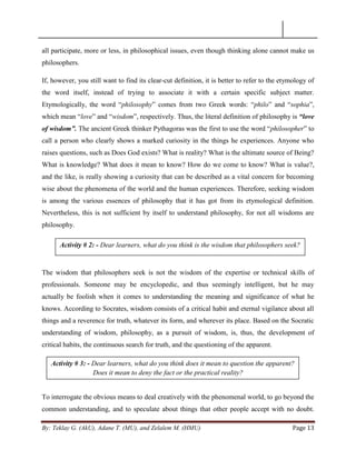 By: Teklay G. (AkU), Adane T. (MU), and Zelalem M. (HMU) Page 13
all participate, more or less, in philosophical issues, even though thinking alone cannot make us
philosophers.
If, however, you still want to find its clear-cut definition, it is better to refer to the etymology of
the word itself, instead of trying to associate it with a certain specific subject matter.
Etymologically, the word ―philosophy‖ comes from two Greek words: ―philo‖ and ―sophia‖,
which mean ―love‖ and ―wisdom‖, respectively. Thus, the literal definition of philosophy is “love
of wisdom”. The ancient Greek thinker Pythagoras was the first to use the word ―philosopher‖ to
call a person who clearly shows a marked curiosity in the things he experiences. Anyone who
raises questions, such as Does God exists? What is reality? What is the ultimate source of Being?
What is knowledge? What does it mean to know? How do we come to know? What is value?,
and the like, is really showing a curiosity that can be described as a vital concern for becoming
wise about the phenomena of the world and the human experiences. Therefore, seeking wisdom
is among the various essences of philosophy that it has got from its etymological definition.
Nevertheless, this is not sufficient by itself to understand philosophy, for not all wisdoms are
philosophy.
The wisdom that philosophers seek is not the wisdom of the expertise or technical skills of
professionals. Someone may be encyclopedic, and thus seemingly intelligent, but he may
actually be foolish when it comes to understanding the meaning and significance of what he
knows. According to Socrates, wisdom consists of a critical habit and eternal vigilance about all
things and a reverence for truth, whatever its form, and wherever its place. Based on the Socratic
understanding of wisdom, philosophy, as a pursuit of wisdom, is, thus, the development of
critical habits, the continuous search for truth, and the questioning of the apparent.
To interrogate the obvious means to deal creatively with the phenomenal world, to go beyond the
common understanding, and to speculate about things that other people accept with no doubt.
Activity # 2: - Dear learners, what do you think is the wisdom that philosophers seek?
Activity # 3: - Dear learners, what do you think does it mean to question the apparent?
Does it mean to deny the fact or the practical reality?
 