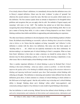 By: Teklay G. (AkU), Adane T. (MU), and Zelalem M. (HMU) 130
If we closely observe Glaser‘s definition, it is immediately obvious that this definition owes a lot
to Dewey‘s original definition. Glaser uses the term ‗evidence‘ in place of ‗grounds‘ but
otherwise the second sentence is much the same. But there are two points which stands out in
this definition. The first sentence speaks about an attitude or disposition to be thoughtful about
problems and recognizes that you can apply what he calls ‗the methods of logical enquiry and
reasoning‘ with more or less ‗skill‘. The tradition has picked up on both these elements,
recognizing that critical thinking is partly a matter of having certain thinking skills. But it is not
just a matter of having these skills; it is also a matter of being disposed to use them. Critical
thinking combines these habits and abilities in approaching and understanding our experience.
The other most famous contributors to the development of the critical thinking tradition is Robert
Ennis. He defined critical thinking as reasonable, reflective thinking that is focused on deciding
what to believe or do. Notice that the emphasis on being ‗reasonable‘ and ‗reflective‘ in this
definition is similar with the above two definitions. But notice also that Ennis speaks of
‗deciding what to . . . do‘, which was not explicitly mentioned in the above definitions. So
decision-making is an important part of critical thinking in Ennis‘s conception. What we learn
from Ennis‘ definition is that when we make a decision, we should be serious about it. The
decision may be about purchasing a phone, or it may be about choosing a department, or any
other issues. But we should employ critical thinking to make a decision.
Here is another important definition of critical thinking is given by Richard Paul: Critical
thinking is that mode of thinking – about any subject, content or problem – in which the thinker
improves the quality of his or her thinking by skillfully taking charge of the structures inherent in
thinking and imposing intellectual standards upon them. Paul associates critical thinking with
reflecting on thoughts. This definition is interesting and somehow looks different from the other
definitions given above. It draws attention to a feature of critical thinking on which scholars in
the field seem to be largely agreed - that the only realistic way to develop one‘s critical thinking
ability is through ‗thinking about one‘s thinking‘ (often called ‗meta-cognition‘), and
consciously aiming to improve it by reference to some model of good thinking in that domain.
One last definition is worth reviewing. Michael Scriven has defined critical thinking as skilled
and active interpretation and evaluation of observations and communications, information and
 