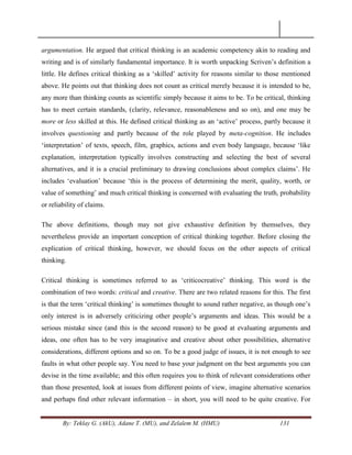 By: Teklay G. (AkU), Adane T. (MU), and Zelalem M. (HMU) 131
argumentation. He argued that critical thinking is an academic competency akin to reading and
writing and is of similarly fundamental importance. It is worth unpacking Scriven‘s definition a
little. He defines critical thinking as a ‗skilled‘ activity for reasons similar to those mentioned
above. He points out that thinking does not count as critical merely because it is intended to be,
any more than thinking counts as scientific simply because it aims to be. To be critical, thinking
has to meet certain standards, (clarity, relevance, reasonableness and so on), and one may be
more or less skilled at this. He defined critical thinking as an ‗active‘ process, partly because it
involves questioning and partly because of the role played by meta-cognition. He includes
‗interpretation‘ of texts, speech, film, graphics, actions and even body language, because ‗like
explanation, interpretation typically involves constructing and selecting the best of several
alternatives, and it is a crucial preliminary to drawing conclusions about complex claims‘. He
includes ‗evaluation‘ because ‗this is the process of determining the merit, quality, worth, or
value of something‘ and much critical thinking is concerned with evaluating the truth, probability
or reliability of claims.
The above definitions, though may not give exhaustive definition by themselves, they
nevertheless provide an important conception of critical thinking together. Before closing the
explication of critical thinking, however, we should focus on the other aspects of critical
thinking.
Critical thinking is sometimes referred to as ‗criticocreative‘ thinking. This word is the
combination of two words: critical and creative. There are two related reasons for this. The first
is that the term ‗critical thinking‘ is sometimes thought to sound rather negative, as though one‘s
only interest is in adversely criticizing other people‘s arguments and ideas. This would be a
serious mistake since (and this is the second reason) to be good at evaluating arguments and
ideas, one often has to be very imaginative and creative about other possibilities, alternative
considerations, different options and so on. To be a good judge of issues, it is not enough to see
faults in what other people say. You need to base your judgment on the best arguments you can
devise in the time available; and this often requires you to think of relevant considerations other
than those presented, look at issues from different points of view, imagine alternative scenarios
and perhaps find other relevant information – in short, you will need to be quite creative. For
 