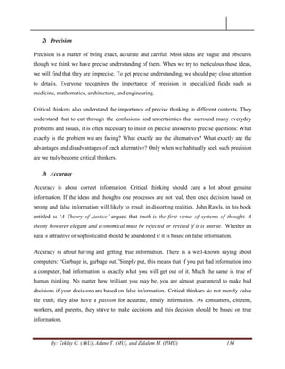 By: Teklay G. (AkU), Adane T. (MU), and Zelalem M. (HMU) 134
2) Precision
Precision is a matter of being exact, accurate and careful. Most ideas are vague and obscures
though we think we have precise understanding of them. When we try to meticulous these ideas,
we will find that they are imprecise. To get precise understanding, we should pay close attention
to details. Everyone recognizes the importance of precision in specialized fields such as
medicine, mathematics, architecture, and engineering.
Critical thinkers also understand the importance of precise thinking in different contexts. They
understand that to cut through the confusions and uncertainties that surround many everyday
problems and issues, it is often necessary to insist on precise answers to precise questions: What
exactly is the problem we are facing? What exactly are the alternatives? What exactly are the
advantages and disadvantages of each alternative? Only when we habitually seek such precision
are we truly become critical thinkers.
3) Accuracy
Accuracy is about correct information. Critical thinking should care a lot about genuine
information. If the ideas and thoughts one processes are not real, then once decision based on
wrong and false information will likely to result in distorting realities. John Rawls, in his book
entitled as ‗A Theory of Justice‟ argued that truth is the first virtue of systems of thought. A
theory however elegant and economical must be rejected or revised if it is untrue. Whether an
idea is attractive or sophisticated should be abandoned if it is based on false information.
Accuracy is about having and getting true information. There is a well-known saying about
computers: ―Garbage in, garbage out.‖Simply put, this means that if you put bad information into
a computer, bad information is exactly what you will get out of it. Much the same is true of
human thinking. No matter how brilliant you may be, you are almost guaranteed to make bad
decisions if your decisions are based on false information. Critical thinkers do not merely value
the truth; they also have a passion for accurate, timely information. As consumers, citizens,
workers, and parents, they strive to make decisions and this decision should be based on true
information.
 
