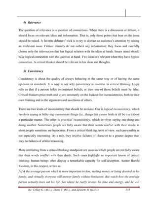 By: Teklay G. (AkU), Adane T. (MU), and Zelalem M. (HMU) 135
4) Relevance
The question of relevance is a question of connections. When there is a discussion or debate, it
should focus on relevant ideas and information. That is, only those points that bear on the issue
should be raised. A favorite debaters‘ trick is to try to distract an audience‘s attention by raising
an irrelevant issue. Critical thinkers do not collect any information; they focus and carefully
choose only the information that has logical relation with the ideas at hands. Issues raised should
have logical connection with the question at hand. Two ideas are relevant when they have logical
connection. A critical thinker should be relevant in his ideas and thoughts.
5) Consistency
Consistency is about the quality of always behaving in the same way or of having the same
opinions or standards. It is easy to see why consistency is essential to critical thinking. Logic
tells us that if a person holds inconsistent beliefs, at least one of those beliefs must be false.
Critical thinkers prize truth and so are constantly on the lookout for inconsistencies, both in their
own thinking and in the arguments and assertions of others.
There are two kinds of inconsistency that should be avoided. One is logical inconsistency, which
involves saying or believing inconsistent things (i.e., things that cannot both or all be true) about
a particular matter. The other is practical inconsistency, which involves saying one thing and
doing another. Sometimes people are fully aware that their words conflict with their deeds; in
short people sometime are hypocrites. From a critical thinking point of view, such personality is
not especially interesting. As a rule, they involve failures of character to a greater degree than
they do failures of critical reasoning.
More interesting from a critical thinking standpoint are cases in which people are not fully aware
that their words conflict with their deeds. Such cases highlight an important lesson of critical
thinking: human beings often display a remarkable capacity for self-deception. Author Harold
Kushner, in this respect, writes as:
[a]sk the average person which is more important to him, making money or being devoted to his
family, and virtually everyone will answer family without hesitation. But watch how the average
person actually lives out his life. See where he really invests his time and energy, and he will
 