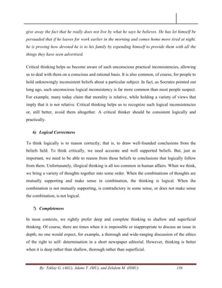 By: Teklay G. (AkU), Adane T. (MU), and Zelalem M. (HMU) 136
give away the fact that he really does not live by what he says he believes. He has let himself be
persuaded that if he leaves for work earlier in the morning and comes home more tired at night,
he is proving how devoted he is to his family by expending himself to provide them with all the
things they have seen advertised.
Critical thinking helps us become aware of such unconscious practical inconsistencies, allowing
us to deal with them on a conscious and rational basis. It is also common, of course, for people to
hold unknowingly inconsistent beliefs about a particular subject. In fact, as Socrates pointed out
long ago, such unconscious logical inconsistency is far more common than most people suspect.
For example, many today claim that morality is relative, while holding a variety of views that
imply that it is not relative. Critical thinking helps us to recognize such logical inconsistencies
or, still better, avoid them altogether. A critical thinker should be consistent logically and
practically.
6) Logical Correctness
To think logically is to reason correctly; that is, to draw well-founded conclusions from the
beliefs held. To think critically, we need accurate and well supported beliefs. But, just as
important, we need to be able to reason from those beliefs to conclusions that logically follow
from them. Unfortunately, illogical thinking is all too common in human affairs. When we think,
we bring a variety of thoughts together into some order. When the combinations of thoughts are
mutually supporting and make sense in combination, the thinking is logical. When the
combination is not mutually supporting, is contradictory in some sense, or does not make sense
the combination, is not logical.
7) Completeness
In most contexts, we rightly prefer deep and complete thinking to shallow and superficial
thinking. Of course, there are times when it is impossible or inappropriate to discuss an issue in
depth; no one would expect, for example, a thorough and wide-ranging discussion of the ethics
of the right to self- determination in a short newspaper editorial. However, thinking is better
when it is deep rather than shallow, thorough rather than superficial.
 