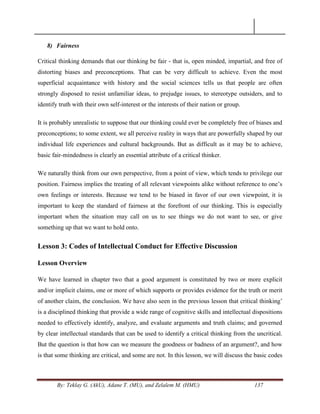 By: Teklay G. (AkU), Adane T. (MU), and Zelalem M. (HMU) 137
8) Fairness
Critical thinking demands that our thinking be fair - that is, open minded, impartial, and free of
distorting biases and preconceptions. That can be very difficult to achieve. Even the most
superficial acquaintance with history and the social sciences tells us that people are often
strongly disposed to resist unfamiliar ideas, to prejudge issues, to stereotype outsiders, and to
identify truth with their own self-interest or the interests of their nation or group.
It is probably unrealistic to suppose that our thinking could ever be completely free of biases and
preconceptions; to some extent, we all perceive reality in ways that are powerfully shaped by our
individual life experiences and cultural backgrounds. But as difficult as it may be to achieve,
basic fair-mindedness is clearly an essential attribute of a critical thinker.
We naturally think from our own perspective, from a point of view, which tends to privilege our
position. Fairness implies the treating of all relevant viewpoints alike without reference to one‘s
own feelings or interests. Because we tend to be biased in favor of our own viewpoint, it is
important to keep the standard of fairness at the forefront of our thinking. This is especially
important when the situation may call on us to see things we do not want to see, or give
something up that we want to hold onto.
Lesson 3: Codes of Intellectual Conduct for Effective Discussion
Lesson Overview
We have learned in chapter two that a good argument is constituted by two or more explicit
and/or implicit claims, one or more of which supports or provides evidence for the truth or merit
of another claim, the conclusion. We have also seen in the previous lesson that critical thinking‘
is a disciplined thinking that provide a wide range of cognitive skills and intellectual dispositions
needed to effectively identify, analyze, and evaluate arguments and truth claims; and governed
by clear intellectual standards that can be used to identify a critical thinking from the uncritical.
But the question is that how can we measure the goodness or badness of an argument?, and how
is that some thinking are critical, and some are not. In this lesson, we will discuss the basic codes
 