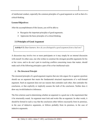 By: Teklay G. (AkU), Adane T. (MU), and Zelalem M. (HMU) 138
of intellectual conduct, especially the common principles of a good argument as well as that of a
critical thinking.
Lesson Objectives:
After the accomplishment of this lesson, you will be able to:
 Recognize the important principles of good arguments.
 Appreciate the basic principles of a critical thinking.
3.1Principles of Good Argument
A discussion may involve two or more participants or it may simply be an internal discussion
with oneself. In either case, one who wishes to construct the strongest possible arguments for his
or her views, and to do one‘s part in resolving conflicts concerning issues that matter, should
make each of the following principles a part of his or her intellectual style:
1) The Structural Principle
The structural principle of a good argument requires that one who argues for or against a position
should use an argument that meets the fundamental structural requirements of a well-formed
argument. Such an argument does not use reasons that contradict each other, that contradict the
conclusion, or that explicitly or implicitly assume the truth of the conclusion. Neither does it
draw any invalid deductive inferences.
The first criterion used in determining whether an argument is a good one is the requirement that
it be structurally sound. An argument must look and works like an argument. In other words, it
should be formed in such a way that the conclusion either follows necessarily from its premises,
in the case of deductive arguments, or follows probably from its premises, in the case of
inductive arguments.
Activity # 3: Dear learners, how do you distinguish a good argument from a bad one?
 