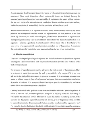 By: Teklay G. (AkU), Adane T. (MU), and Zelalem M. (HMU) 139
A good argument should also provide us with reasons to believe that the conclusion deserves our
acceptance. Since most discussions about controversial issues are initiated because the
argument‘s conclusion has not yet been accepted by all participants, the arguer will use premises
that are more likely to be accepted than the conclusion. If those premises are accepted and they
lead to the conclusion, it is more likely that the conclusion will also be accepted.
Another structural feature of an argument that could render it fatally flawed would be one whose
premises are incompatible with one another. An argument that has such premises is one from
which any conclusion, no matter how outrageous, can be drawn. The fact that an argument with
incompatible premises may yield an absurd result demonstrates that it cannot even function as an
argument— let alone a good one. It certainly cannot help us decide what to do or believe. The
same is true of an argument with a conclusion that contradicts one of the premises. A conclusion
that contradicts another claim in the same argument violates the law of non-contradiction.
2) The Relevance Principle
This is the second principle of a good argument that requires that one who presents an argument
for or against a position should set forth only reasons whose truth provides some evidence for the
truth of the conclusion.
The premises of a good argument must be relevant to the truth or merit of the conclusion. There
is no reason to waste time assessing the truth or acceptability of a premise if it is not even
relevant to the truth of the conclusion. A premise is relevant if its acceptance provides some
reason to believe, counts in favor of, or has some bearing on the truth or merit of the conclusion.
A premise is irrelevant if its acceptance has no bearing on, provides no evidence for, or has no
connection to the truth or merit of the conclusion.
One may want to ask two questions in an effort to determine whether a particular premise or
reason is relevant. First, would the premise‘s being true in any way make one more likely to
believe that the conclusion is true? If the answer is yes, the premise is probably relevant. If the
answer is no, the premise is probably not relevant. Second, even if the premise is true, should it
be a consideration in the determination of whether or not the conclusion of the argument is true?
For example, does the fact that an idea that is widely accepted by most people can be considered
 