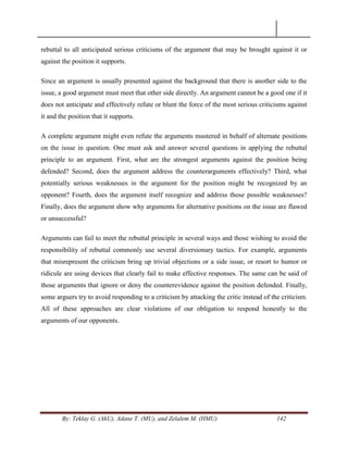 By: Teklay G. (AkU), Adane T. (MU), and Zelalem M. (HMU) 142
rebuttal to all anticipated serious criticisms of the argument that may be brought against it or
against the position it supports.
Since an argument is usually presented against the background that there is another side to the
issue, a good argument must meet that other side directly. An argument cannot be a good one if it
does not anticipate and effectively refute or blunt the force of the most serious criticisms against
it and the position that it supports.
A complete argument might even refute the arguments mustered in behalf of alternate positions
on the issue in question. One must ask and answer several questions in applying the rebuttal
principle to an argument. First, what are the strongest arguments against the position being
defended? Second, does the argument address the counterarguments effectively? Third, what
potentially serious weaknesses in the argument for the position might be recognized by an
opponent? Fourth, does the argument itself recognize and address those possible weaknesses?
Finally, does the argument show why arguments for alternative positions on the issue are flawed
or unsuccessful?
Arguments can fail to meet the rebuttal principle in several ways and those wishing to avoid the
responsibility of rebuttal commonly use several diversionary tactics. For example, arguments
that misrepresent the criticism bring up trivial objections or a side issue, or resort to humor or
ridicule are using devices that clearly fail to make effective responses. The same can be said of
those arguments that ignore or deny the counterevidence against the position defended. Finally,
some arguers try to avoid responding to a criticism by attacking the critic instead of the criticism.
All of these approaches are clear violations of our obligation to respond honestly to the
arguments of our opponents.
 