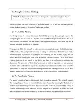 By: Teklay G. (AkU), Adane T. (MU), and Zelalem M. (HMU) 143
3.2Principles of Critical Thinking
Having discussed the major principles of a good argument, let us now see the principles of a
critical thinking as parts of the codes of intellectual conduct.
1) The Fallibility Principle
The first principle of a critical thinking is the fallibility principle. This principle requires that
each participant in a discussion of a disputed issue should be willing to accept the fact that he or
she is fallible, which means that one must acknowledge that one‘s own initial view may not be
the most defensible position on the question.
To employ the fallibility principle in a discussion is consciously to accept the fact that you are
fallible, that is, that your present view may be wrong or not the most defensible view on the
matter in dispute. If you refuse to accept your own fallibility, you are, in effect, saying that you
are not willing to change your mind, even if you hear a better argument. This is pretty strong
evidence that you do not intend to play fairly, and there is no real point in continuing the
discussion. An admission of fallibility, however, is a positive sign that you are genuinely
interested in the kind of honest inquiry that may lead to a fair resolution of the issue. Given the
great number of issues that divide us and the large number of different positions on each of those
issues, it is more likely that a person would turn out to be wrong on more issues than right.
2) The Truth Seeking Principle
The second principle of a critical thinking is the truth seeking principle. This principle requires
that each participant should be committed to the task of earnestly searching for the truth or at
least the most defensible position on the issue at stake. Therefore, one should be willing to
examine alternative positions seriously, look for insights in the positions of others, and allow
other participants to present arguments for or raise objections to any position held on an issue.
Activity # 4: Dear learners, how do you distinguish a critical thinking from the an
uncritical one?
 