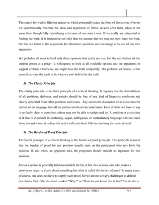 By: Teklay G. (AkU), Adane T. (MU), and Zelalem M. (HMU) 144
The search for truth is lifelong endeavor, which principally takes the form of discussion, wherein
we systematically entertain the ideas and arguments of fellow seekers after truth, while at the
same time thoughtfully considering criticisms of our own views. If we really are interested in
finding the truth, it is imperative not only that we assume that we may not now have the truth,
but that we listen to the arguments for alternative positions and encourage criticism of our own
arguments.
We probably all want to hold only those opinions that really are true, but the satisfaction of that
interest comes at a price - a willingness to look at all available options and the arguments in
support of them. Otherwise, we might miss the truth completely. The problem, of course, is that
most of us want the truth to be what we now hold to be the truth.
3) The Clarity Principle
The clarity principle is the third principle of a critical thinking. It requires that the formulations
of all positions, defences, and attacks should be free of any kind of linguistic confusion and
clearly separated from other positions and issues. Any successful discussion of an issue must be
carried on in language that all the parties involved can understand. Even if what we have to say
is perfectly clear to ourselves, others may not be able to understand us. A position or a criticism
of it that is expressed in confusing, vague, ambiguous, or contradictory language will not reach
those toward whom it is directed, and it will contribute little to resolving the issue at hand.
4) The Burden of Proof Principle
The fourth principle of a critical thinking is the burden of proof principle. This principle requires
that the burden of proof for any position usually rests on the participant who sets forth the
position. If, and when, an opponent asks, the proponent should provide an argument for that
position.
Just as a person is generally held accountable for his or her own actions, one who makes a
positive or negative claim about something has what is called the burden of proof. In many cases,
of course, one does not have to supply such proof, for we are not always challenged to defend
our claims. But if the claimant is asked ―Why?‖ or ―How do you know that is true?‖ he or she is
 